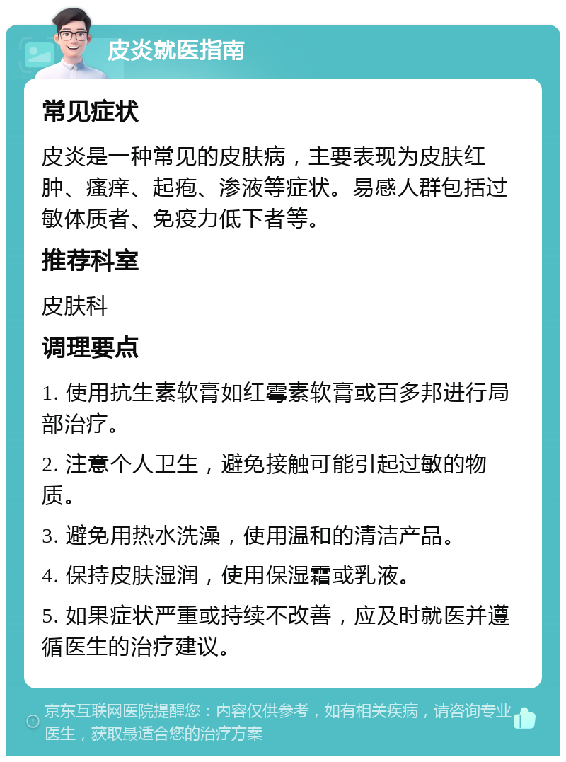 皮炎就医指南 常见症状 皮炎是一种常见的皮肤病，主要表现为皮肤红肿、瘙痒、起疱、渗液等症状。易感人群包括过敏体质者、免疫力低下者等。 推荐科室 皮肤科 调理要点 1. 使用抗生素软膏如红霉素软膏或百多邦进行局部治疗。 2. 注意个人卫生，避免接触可能引起过敏的物质。 3. 避免用热水洗澡，使用温和的清洁产品。 4. 保持皮肤湿润，使用保湿霜或乳液。 5. 如果症状严重或持续不改善，应及时就医并遵循医生的治疗建议。