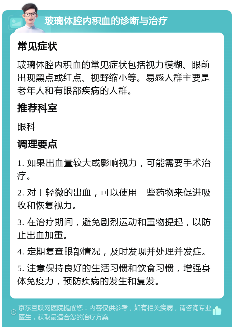 玻璃体腔内积血的诊断与治疗 常见症状 玻璃体腔内积血的常见症状包括视力模糊、眼前出现黑点或红点、视野缩小等。易感人群主要是老年人和有眼部疾病的人群。 推荐科室 眼科 调理要点 1. 如果出血量较大或影响视力，可能需要手术治疗。 2. 对于轻微的出血，可以使用一些药物来促进吸收和恢复视力。 3. 在治疗期间，避免剧烈运动和重物提起，以防止出血加重。 4. 定期复查眼部情况，及时发现并处理并发症。 5. 注意保持良好的生活习惯和饮食习惯，增强身体免疫力，预防疾病的发生和复发。