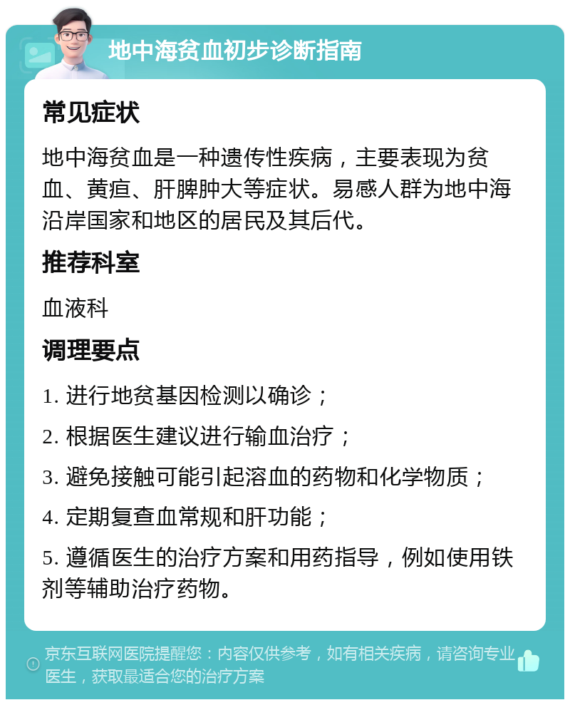 地中海贫血初步诊断指南 常见症状 地中海贫血是一种遗传性疾病，主要表现为贫血、黄疸、肝脾肿大等症状。易感人群为地中海沿岸国家和地区的居民及其后代。 推荐科室 血液科 调理要点 1. 进行地贫基因检测以确诊； 2. 根据医生建议进行输血治疗； 3. 避免接触可能引起溶血的药物和化学物质； 4. 定期复查血常规和肝功能； 5. 遵循医生的治疗方案和用药指导，例如使用铁剂等辅助治疗药物。