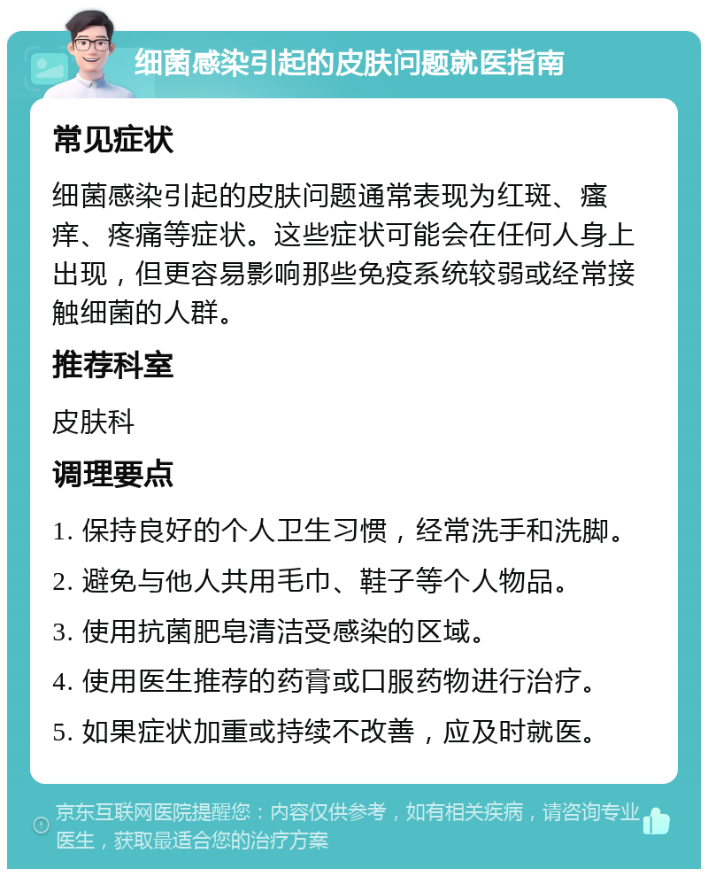 细菌感染引起的皮肤问题就医指南 常见症状 细菌感染引起的皮肤问题通常表现为红斑、瘙痒、疼痛等症状。这些症状可能会在任何人身上出现，但更容易影响那些免疫系统较弱或经常接触细菌的人群。 推荐科室 皮肤科 调理要点 1. 保持良好的个人卫生习惯，经常洗手和洗脚。 2. 避免与他人共用毛巾、鞋子等个人物品。 3. 使用抗菌肥皂清洁受感染的区域。 4. 使用医生推荐的药膏或口服药物进行治疗。 5. 如果症状加重或持续不改善，应及时就医。