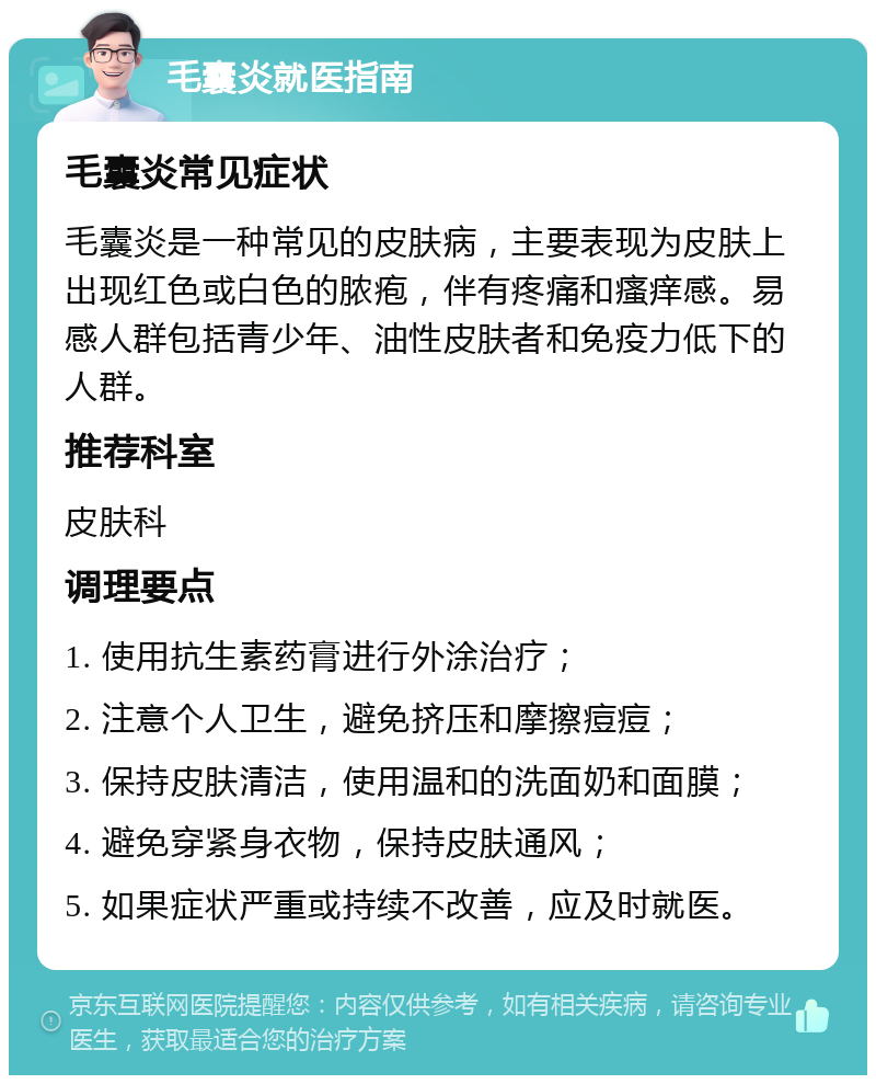 毛囊炎就医指南 毛囊炎常见症状 毛囊炎是一种常见的皮肤病，主要表现为皮肤上出现红色或白色的脓疱，伴有疼痛和瘙痒感。易感人群包括青少年、油性皮肤者和免疫力低下的人群。 推荐科室 皮肤科 调理要点 1. 使用抗生素药膏进行外涂治疗； 2. 注意个人卫生，避免挤压和摩擦痘痘； 3. 保持皮肤清洁，使用温和的洗面奶和面膜； 4. 避免穿紧身衣物，保持皮肤通风； 5. 如果症状严重或持续不改善，应及时就医。