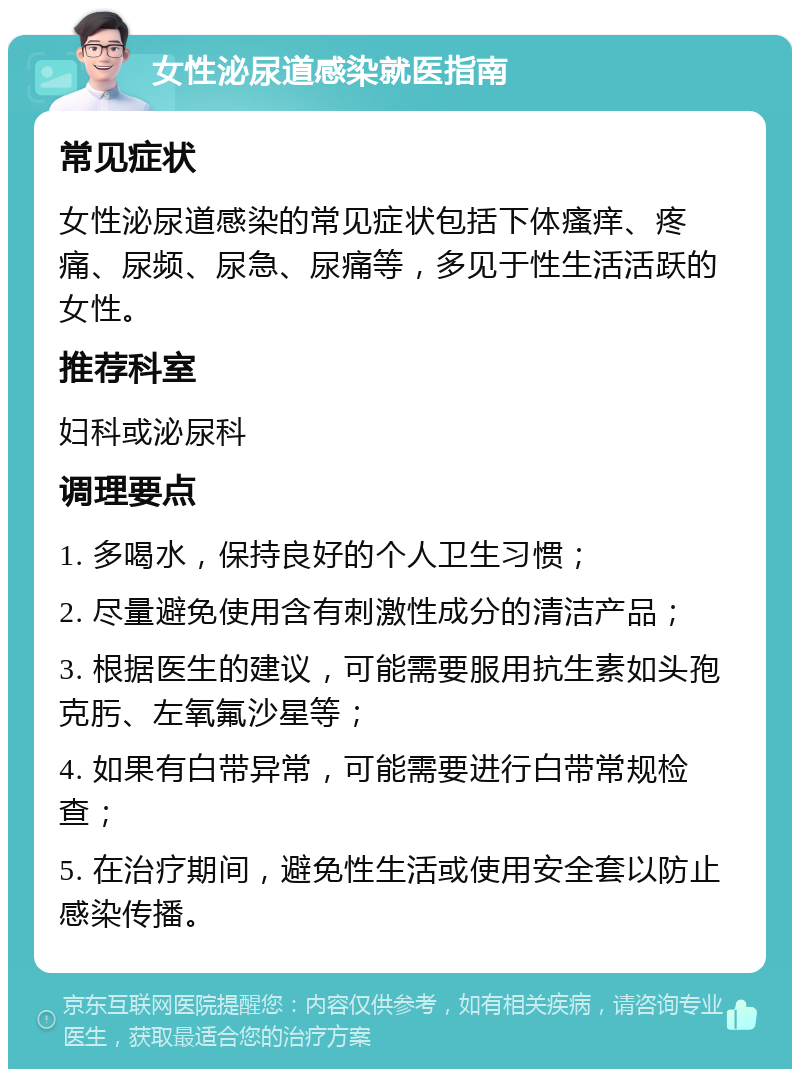 女性泌尿道感染就医指南 常见症状 女性泌尿道感染的常见症状包括下体瘙痒、疼痛、尿频、尿急、尿痛等，多见于性生活活跃的女性。 推荐科室 妇科或泌尿科 调理要点 1. 多喝水，保持良好的个人卫生习惯； 2. 尽量避免使用含有刺激性成分的清洁产品； 3. 根据医生的建议，可能需要服用抗生素如头孢克肟、左氧氟沙星等； 4. 如果有白带异常，可能需要进行白带常规检查； 5. 在治疗期间，避免性生活或使用安全套以防止感染传播。