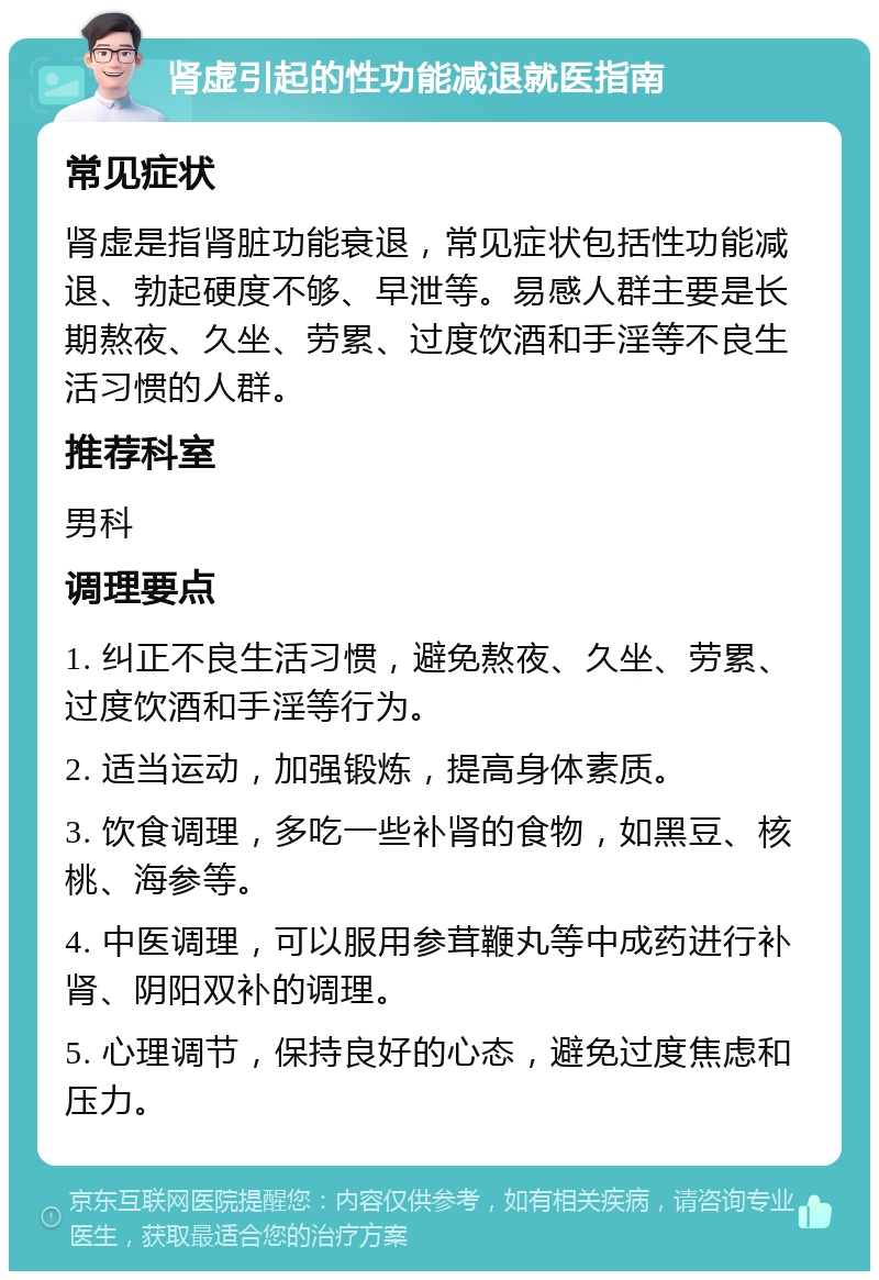 肾虚引起的性功能减退就医指南 常见症状 肾虚是指肾脏功能衰退，常见症状包括性功能减退、勃起硬度不够、早泄等。易感人群主要是长期熬夜、久坐、劳累、过度饮酒和手淫等不良生活习惯的人群。 推荐科室 男科 调理要点 1. 纠正不良生活习惯，避免熬夜、久坐、劳累、过度饮酒和手淫等行为。 2. 适当运动，加强锻炼，提高身体素质。 3. 饮食调理，多吃一些补肾的食物，如黑豆、核桃、海参等。 4. 中医调理，可以服用参茸鞭丸等中成药进行补肾、阴阳双补的调理。 5. 心理调节，保持良好的心态，避免过度焦虑和压力。