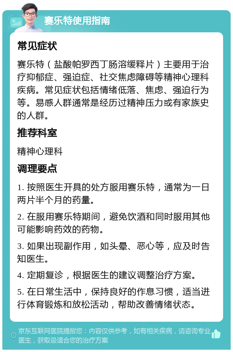 赛乐特使用指南 常见症状 赛乐特（盐酸帕罗西丁肠溶缓释片）主要用于治疗抑郁症、强迫症、社交焦虑障碍等精神心理科疾病。常见症状包括情绪低落、焦虑、强迫行为等。易感人群通常是经历过精神压力或有家族史的人群。 推荐科室 精神心理科 调理要点 1. 按照医生开具的处方服用赛乐特，通常为一日两片半个月的药量。 2. 在服用赛乐特期间，避免饮酒和同时服用其他可能影响药效的药物。 3. 如果出现副作用，如头晕、恶心等，应及时告知医生。 4. 定期复诊，根据医生的建议调整治疗方案。 5. 在日常生活中，保持良好的作息习惯，适当进行体育锻炼和放松活动，帮助改善情绪状态。