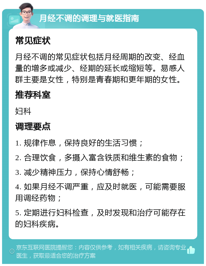 月经不调的调理与就医指南 常见症状 月经不调的常见症状包括月经周期的改变、经血量的增多或减少、经期的延长或缩短等。易感人群主要是女性，特别是青春期和更年期的女性。 推荐科室 妇科 调理要点 1. 规律作息，保持良好的生活习惯； 2. 合理饮食，多摄入富含铁质和维生素的食物； 3. 减少精神压力，保持心情舒畅； 4. 如果月经不调严重，应及时就医，可能需要服用调经药物； 5. 定期进行妇科检查，及时发现和治疗可能存在的妇科疾病。