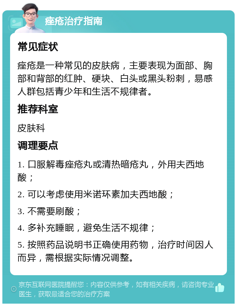 痤疮治疗指南 常见症状 痤疮是一种常见的皮肤病，主要表现为面部、胸部和背部的红肿、硬块、白头或黑头粉刺，易感人群包括青少年和生活不规律者。 推荐科室 皮肤科 调理要点 1. 口服解毒痤疮丸或清热暗疮丸，外用夫西地酸； 2. 可以考虑使用米诺环素加夫西地酸； 3. 不需要刷酸； 4. 多补充睡眠，避免生活不规律； 5. 按照药品说明书正确使用药物，治疗时间因人而异，需根据实际情况调整。