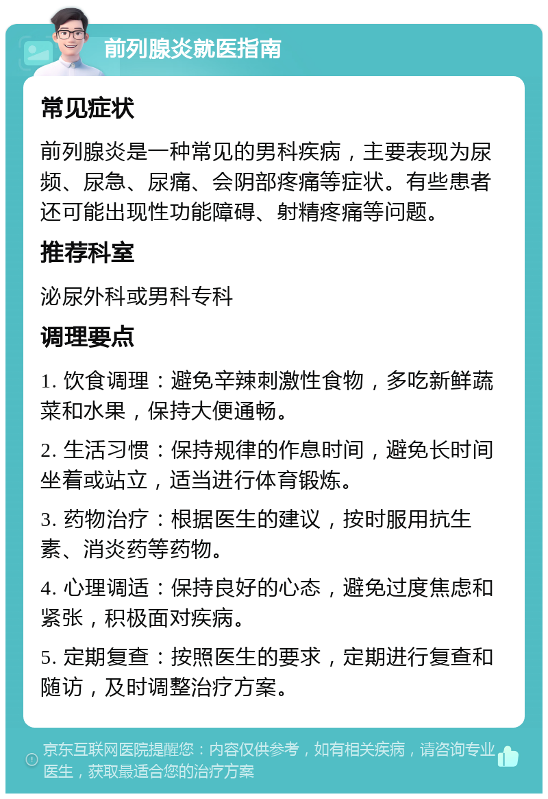 前列腺炎就医指南 常见症状 前列腺炎是一种常见的男科疾病，主要表现为尿频、尿急、尿痛、会阴部疼痛等症状。有些患者还可能出现性功能障碍、射精疼痛等问题。 推荐科室 泌尿外科或男科专科 调理要点 1. 饮食调理：避免辛辣刺激性食物，多吃新鲜蔬菜和水果，保持大便通畅。 2. 生活习惯：保持规律的作息时间，避免长时间坐着或站立，适当进行体育锻炼。 3. 药物治疗：根据医生的建议，按时服用抗生素、消炎药等药物。 4. 心理调适：保持良好的心态，避免过度焦虑和紧张，积极面对疾病。 5. 定期复查：按照医生的要求，定期进行复查和随访，及时调整治疗方案。