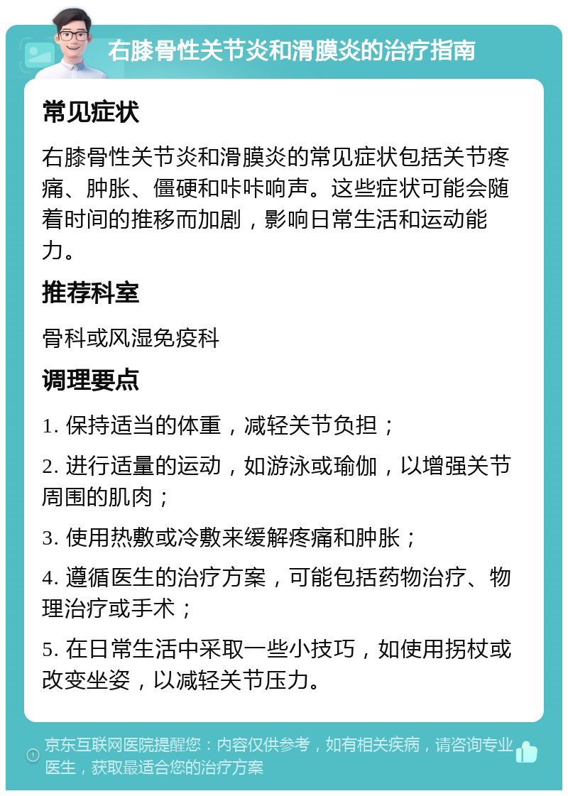 右膝骨性关节炎和滑膜炎的治疗指南 常见症状 右膝骨性关节炎和滑膜炎的常见症状包括关节疼痛、肿胀、僵硬和咔咔响声。这些症状可能会随着时间的推移而加剧，影响日常生活和运动能力。 推荐科室 骨科或风湿免疫科 调理要点 1. 保持适当的体重，减轻关节负担； 2. 进行适量的运动，如游泳或瑜伽，以增强关节周围的肌肉； 3. 使用热敷或冷敷来缓解疼痛和肿胀； 4. 遵循医生的治疗方案，可能包括药物治疗、物理治疗或手术； 5. 在日常生活中采取一些小技巧，如使用拐杖或改变坐姿，以减轻关节压力。