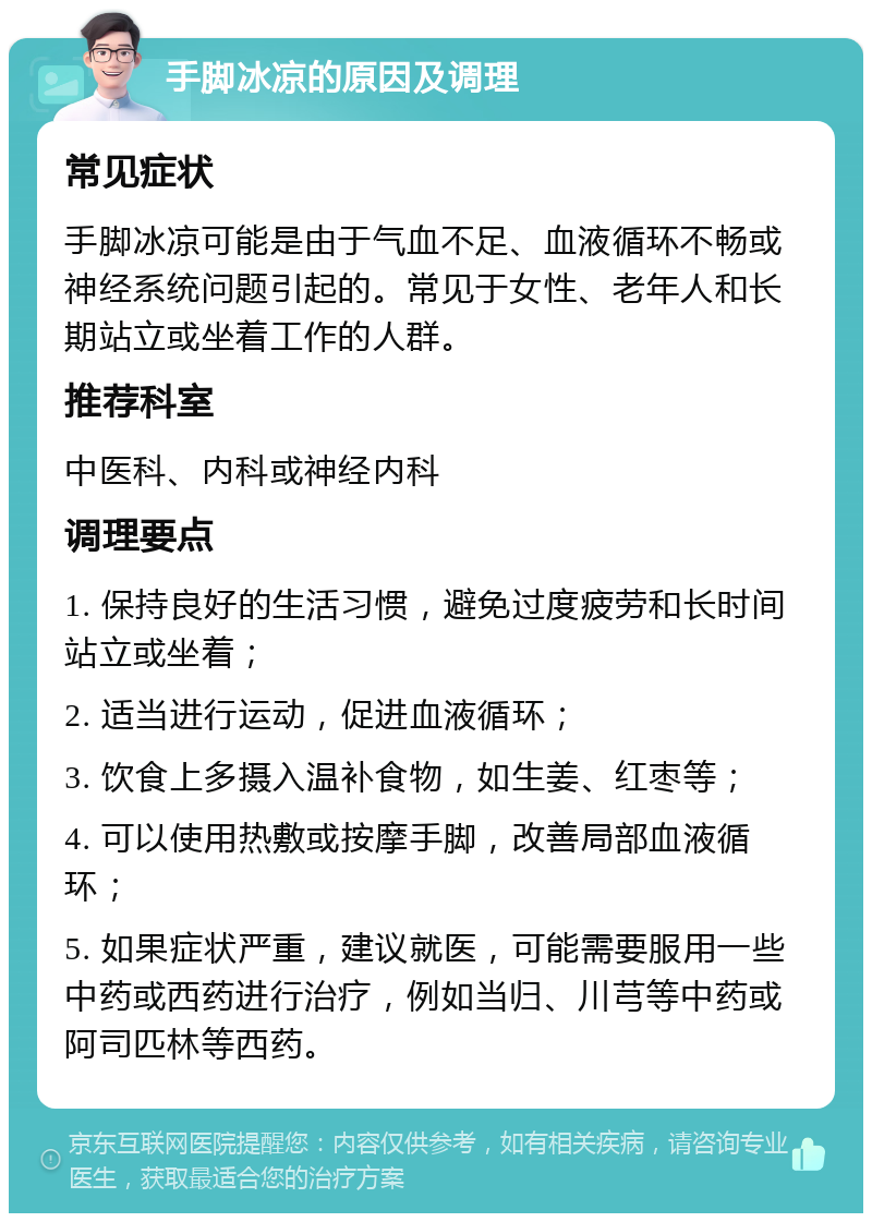 手脚冰凉的原因及调理 常见症状 手脚冰凉可能是由于气血不足、血液循环不畅或神经系统问题引起的。常见于女性、老年人和长期站立或坐着工作的人群。 推荐科室 中医科、内科或神经内科 调理要点 1. 保持良好的生活习惯，避免过度疲劳和长时间站立或坐着； 2. 适当进行运动，促进血液循环； 3. 饮食上多摄入温补食物，如生姜、红枣等； 4. 可以使用热敷或按摩手脚，改善局部血液循环； 5. 如果症状严重，建议就医，可能需要服用一些中药或西药进行治疗，例如当归、川芎等中药或阿司匹林等西药。