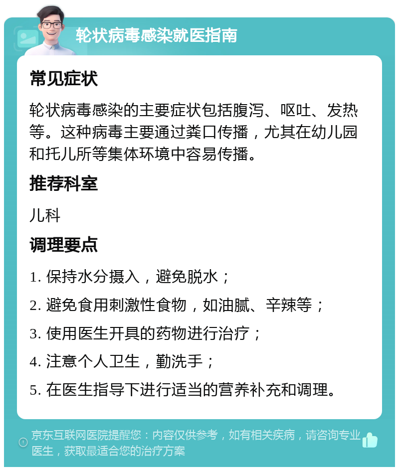 轮状病毒感染就医指南 常见症状 轮状病毒感染的主要症状包括腹泻、呕吐、发热等。这种病毒主要通过粪口传播，尤其在幼儿园和托儿所等集体环境中容易传播。 推荐科室 儿科 调理要点 1. 保持水分摄入，避免脱水； 2. 避免食用刺激性食物，如油腻、辛辣等； 3. 使用医生开具的药物进行治疗； 4. 注意个人卫生，勤洗手； 5. 在医生指导下进行适当的营养补充和调理。