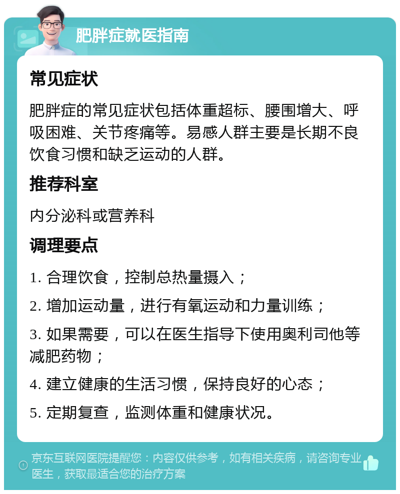 肥胖症就医指南 常见症状 肥胖症的常见症状包括体重超标、腰围增大、呼吸困难、关节疼痛等。易感人群主要是长期不良饮食习惯和缺乏运动的人群。 推荐科室 内分泌科或营养科 调理要点 1. 合理饮食，控制总热量摄入； 2. 增加运动量，进行有氧运动和力量训练； 3. 如果需要，可以在医生指导下使用奥利司他等减肥药物； 4. 建立健康的生活习惯，保持良好的心态； 5. 定期复查，监测体重和健康状况。