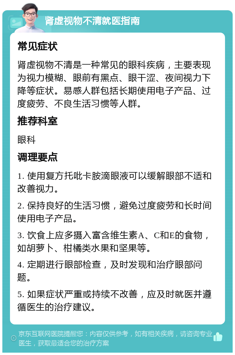 肾虚视物不清就医指南 常见症状 肾虚视物不清是一种常见的眼科疾病，主要表现为视力模糊、眼前有黑点、眼干涩、夜间视力下降等症状。易感人群包括长期使用电子产品、过度疲劳、不良生活习惯等人群。 推荐科室 眼科 调理要点 1. 使用复方托吡卡胺滴眼液可以缓解眼部不适和改善视力。 2. 保持良好的生活习惯，避免过度疲劳和长时间使用电子产品。 3. 饮食上应多摄入富含维生素A、C和E的食物，如胡萝卜、柑橘类水果和坚果等。 4. 定期进行眼部检查，及时发现和治疗眼部问题。 5. 如果症状严重或持续不改善，应及时就医并遵循医生的治疗建议。