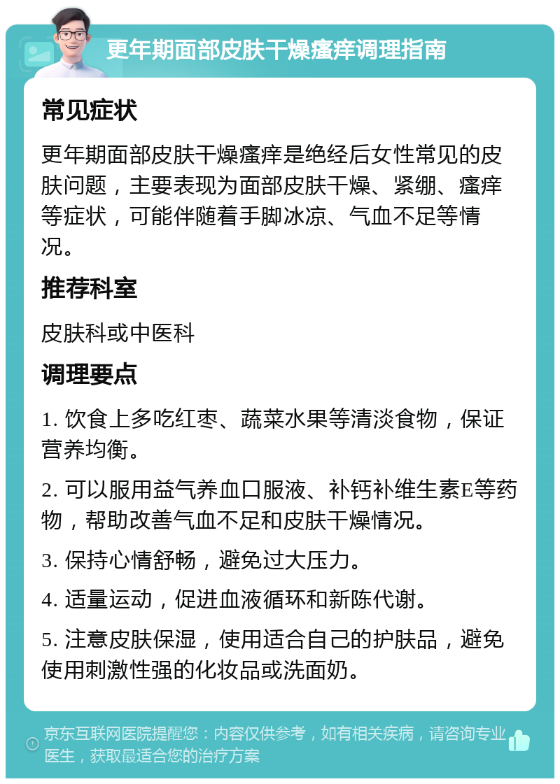 更年期面部皮肤干燥瘙痒调理指南 常见症状 更年期面部皮肤干燥瘙痒是绝经后女性常见的皮肤问题，主要表现为面部皮肤干燥、紧绷、瘙痒等症状，可能伴随着手脚冰凉、气血不足等情况。 推荐科室 皮肤科或中医科 调理要点 1. 饮食上多吃红枣、蔬菜水果等清淡食物，保证营养均衡。 2. 可以服用益气养血口服液、补钙补维生素E等药物，帮助改善气血不足和皮肤干燥情况。 3. 保持心情舒畅，避免过大压力。 4. 适量运动，促进血液循环和新陈代谢。 5. 注意皮肤保湿，使用适合自己的护肤品，避免使用刺激性强的化妆品或洗面奶。