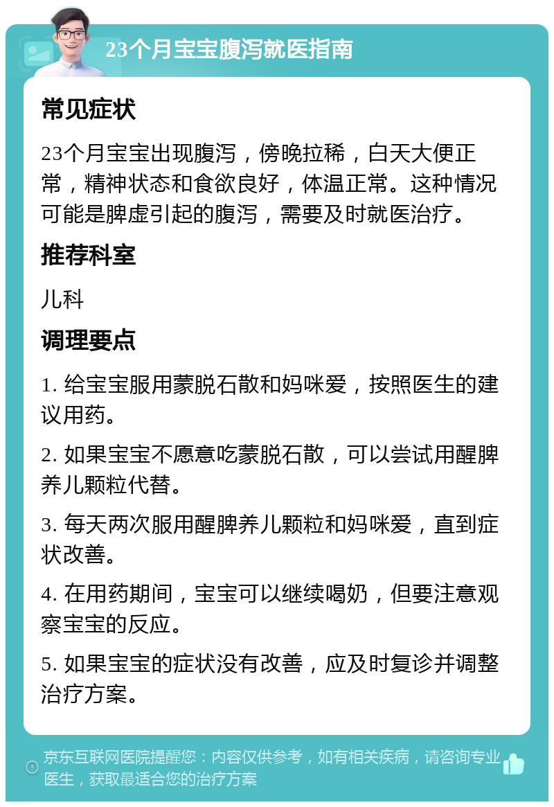 23个月宝宝腹泻就医指南 常见症状 23个月宝宝出现腹泻，傍晚拉稀，白天大便正常，精神状态和食欲良好，体温正常。这种情况可能是脾虚引起的腹泻，需要及时就医治疗。 推荐科室 儿科 调理要点 1. 给宝宝服用蒙脱石散和妈咪爱，按照医生的建议用药。 2. 如果宝宝不愿意吃蒙脱石散，可以尝试用醒脾养儿颗粒代替。 3. 每天两次服用醒脾养儿颗粒和妈咪爱，直到症状改善。 4. 在用药期间，宝宝可以继续喝奶，但要注意观察宝宝的反应。 5. 如果宝宝的症状没有改善，应及时复诊并调整治疗方案。