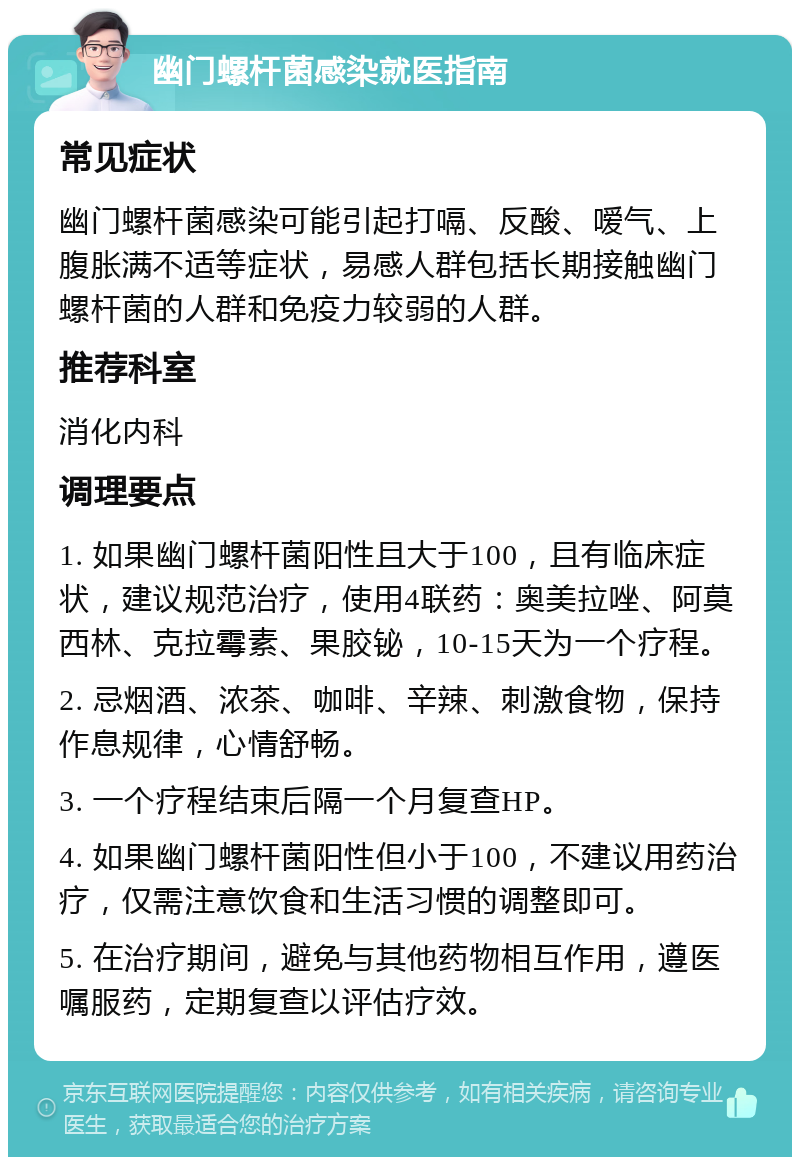 幽门螺杆菌感染就医指南 常见症状 幽门螺杆菌感染可能引起打嗝、反酸、嗳气、上腹胀满不适等症状，易感人群包括长期接触幽门螺杆菌的人群和免疫力较弱的人群。 推荐科室 消化内科 调理要点 1. 如果幽门螺杆菌阳性且大于100，且有临床症状，建议规范治疗，使用4联药：奥美拉唑、阿莫西林、克拉霉素、果胶铋，10-15天为一个疗程。 2. 忌烟酒、浓茶、咖啡、辛辣、刺激食物，保持作息规律，心情舒畅。 3. 一个疗程结束后隔一个月复查HP。 4. 如果幽门螺杆菌阳性但小于100，不建议用药治疗，仅需注意饮食和生活习惯的调整即可。 5. 在治疗期间，避免与其他药物相互作用，遵医嘱服药，定期复查以评估疗效。