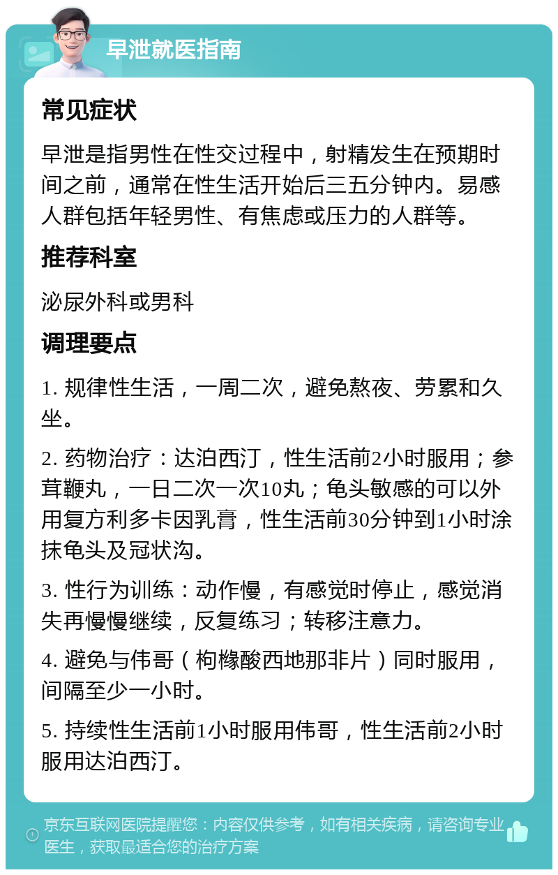 早泄就医指南 常见症状 早泄是指男性在性交过程中，射精发生在预期时间之前，通常在性生活开始后三五分钟内。易感人群包括年轻男性、有焦虑或压力的人群等。 推荐科室 泌尿外科或男科 调理要点 1. 规律性生活，一周二次，避免熬夜、劳累和久坐。 2. 药物治疗：达泊西汀，性生活前2小时服用；参茸鞭丸，一日二次一次10丸；龟头敏感的可以外用复方利多卡因乳膏，性生活前30分钟到1小时涂抹龟头及冠状沟。 3. 性行为训练：动作慢，有感觉时停止，感觉消失再慢慢继续，反复练习；转移注意力。 4. 避免与伟哥（枸橼酸西地那非片）同时服用，间隔至少一小时。 5. 持续性生活前1小时服用伟哥，性生活前2小时服用达泊西汀。