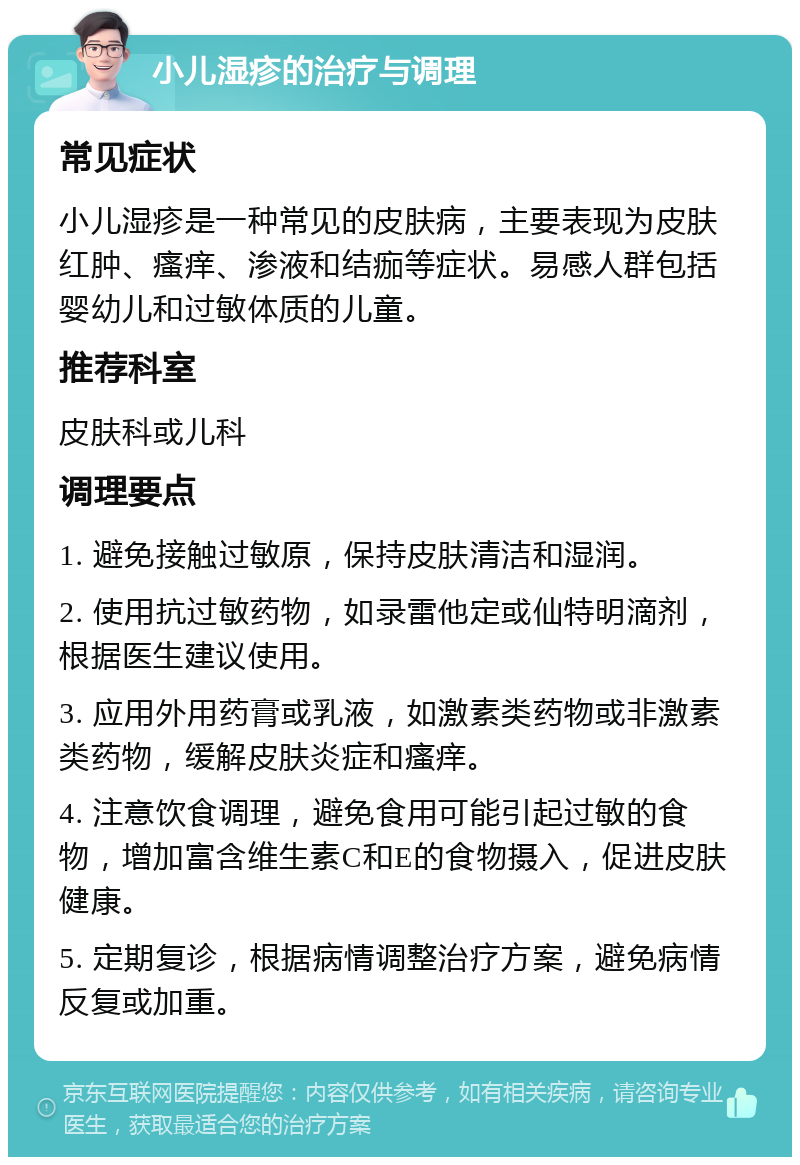 小儿湿疹的治疗与调理 常见症状 小儿湿疹是一种常见的皮肤病，主要表现为皮肤红肿、瘙痒、渗液和结痂等症状。易感人群包括婴幼儿和过敏体质的儿童。 推荐科室 皮肤科或儿科 调理要点 1. 避免接触过敏原，保持皮肤清洁和湿润。 2. 使用抗过敏药物，如录雷他定或仙特明滴剂，根据医生建议使用。 3. 应用外用药膏或乳液，如激素类药物或非激素类药物，缓解皮肤炎症和瘙痒。 4. 注意饮食调理，避免食用可能引起过敏的食物，增加富含维生素C和E的食物摄入，促进皮肤健康。 5. 定期复诊，根据病情调整治疗方案，避免病情反复或加重。