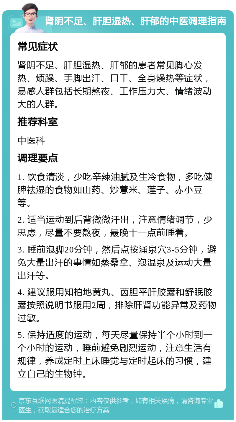 肾阴不足、肝胆湿热、肝郁的中医调理指南 常见症状 肾阴不足、肝胆湿热、肝郁的患者常见脚心发热、烦躁、手脚出汗、口干、全身燥热等症状，易感人群包括长期熬夜、工作压力大、情绪波动大的人群。 推荐科室 中医科 调理要点 1. 饮食清淡，少吃辛辣油腻及生冷食物，多吃健脾祛湿的食物如山药、炒薏米、莲子、赤小豆等。 2. 适当运动到后背微微汗出，注意情绪调节，少思虑，尽量不要熬夜，最晚十一点前睡着。 3. 睡前泡脚20分钟，然后点按涌泉穴3-5分钟，避免大量出汗的事情如蒸桑拿、泡温泉及运动大量出汗等。 4. 建议服用知柏地黄丸、茵胆平肝胶囊和舒眠胶囊按照说明书服用2周，排除肝肾功能异常及药物过敏。 5. 保持适度的运动，每天尽量保持半个小时到一个小时的运动，睡前避免剧烈运动，注意生活有规律，养成定时上床睡觉与定时起床的习惯，建立自己的生物钟。