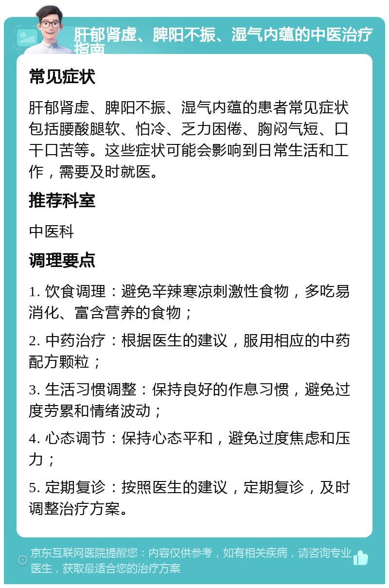 肝郁肾虚、脾阳不振、湿气内蕴的中医治疗指南 常见症状 肝郁肾虚、脾阳不振、湿气内蕴的患者常见症状包括腰酸腿软、怕冷、乏力困倦、胸闷气短、口干口苦等。这些症状可能会影响到日常生活和工作，需要及时就医。 推荐科室 中医科 调理要点 1. 饮食调理：避免辛辣寒凉刺激性食物，多吃易消化、富含营养的食物； 2. 中药治疗：根据医生的建议，服用相应的中药配方颗粒； 3. 生活习惯调整：保持良好的作息习惯，避免过度劳累和情绪波动； 4. 心态调节：保持心态平和，避免过度焦虑和压力； 5. 定期复诊：按照医生的建议，定期复诊，及时调整治疗方案。