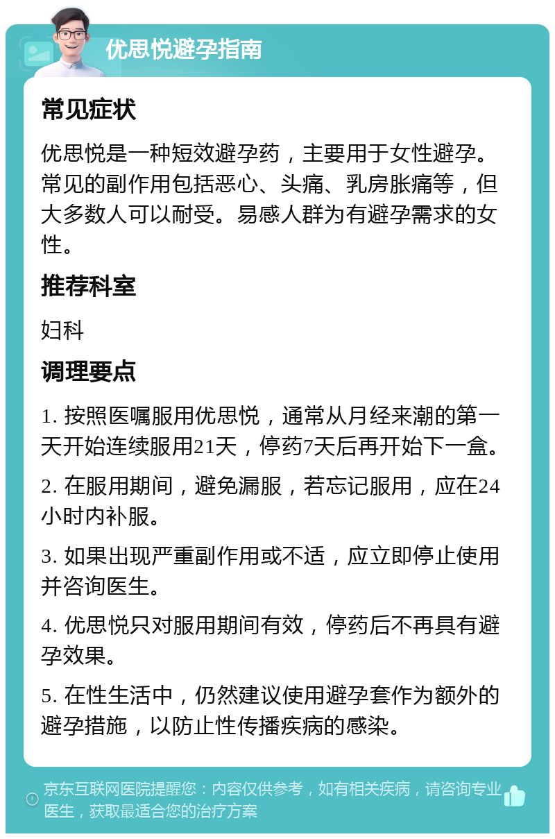 优思悦避孕指南 常见症状 优思悦是一种短效避孕药，主要用于女性避孕。常见的副作用包括恶心、头痛、乳房胀痛等，但大多数人可以耐受。易感人群为有避孕需求的女性。 推荐科室 妇科 调理要点 1. 按照医嘱服用优思悦，通常从月经来潮的第一天开始连续服用21天，停药7天后再开始下一盒。 2. 在服用期间，避免漏服，若忘记服用，应在24小时内补服。 3. 如果出现严重副作用或不适，应立即停止使用并咨询医生。 4. 优思悦只对服用期间有效，停药后不再具有避孕效果。 5. 在性生活中，仍然建议使用避孕套作为额外的避孕措施，以防止性传播疾病的感染。