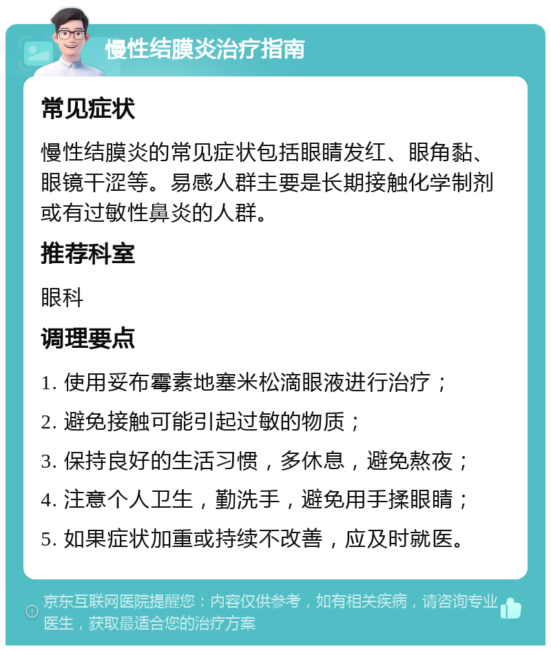 慢性结膜炎治疗指南 常见症状 慢性结膜炎的常见症状包括眼睛发红、眼角黏、眼镜干涩等。易感人群主要是长期接触化学制剂或有过敏性鼻炎的人群。 推荐科室 眼科 调理要点 1. 使用妥布霉素地塞米松滴眼液进行治疗； 2. 避免接触可能引起过敏的物质； 3. 保持良好的生活习惯，多休息，避免熬夜； 4. 注意个人卫生，勤洗手，避免用手揉眼睛； 5. 如果症状加重或持续不改善，应及时就医。