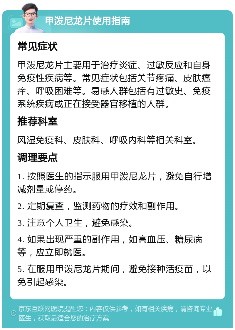 甲泼尼龙片使用指南 常见症状 甲泼尼龙片主要用于治疗炎症、过敏反应和自身免疫性疾病等。常见症状包括关节疼痛、皮肤瘙痒、呼吸困难等。易感人群包括有过敏史、免疫系统疾病或正在接受器官移植的人群。 推荐科室 风湿免疫科、皮肤科、呼吸内科等相关科室。 调理要点 1. 按照医生的指示服用甲泼尼龙片，避免自行增减剂量或停药。 2. 定期复查，监测药物的疗效和副作用。 3. 注意个人卫生，避免感染。 4. 如果出现严重的副作用，如高血压、糖尿病等，应立即就医。 5. 在服用甲泼尼龙片期间，避免接种活疫苗，以免引起感染。