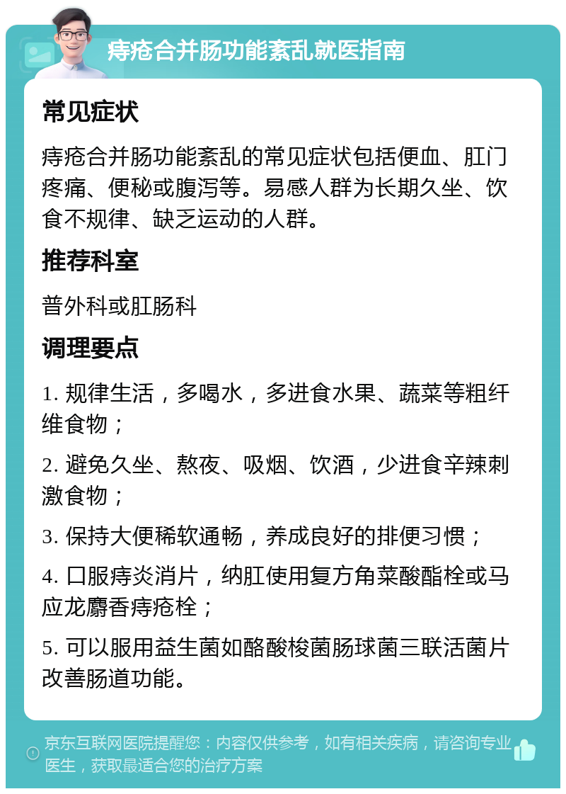 痔疮合并肠功能紊乱就医指南 常见症状 痔疮合并肠功能紊乱的常见症状包括便血、肛门疼痛、便秘或腹泻等。易感人群为长期久坐、饮食不规律、缺乏运动的人群。 推荐科室 普外科或肛肠科 调理要点 1. 规律生活，多喝水，多进食水果、蔬菜等粗纤维食物； 2. 避免久坐、熬夜、吸烟、饮酒，少进食辛辣刺激食物； 3. 保持大便稀软通畅，养成良好的排便习惯； 4. 口服痔炎消片，纳肛使用复方角菜酸酯栓或马应龙麝香痔疮栓； 5. 可以服用益生菌如酪酸梭菌肠球菌三联活菌片改善肠道功能。