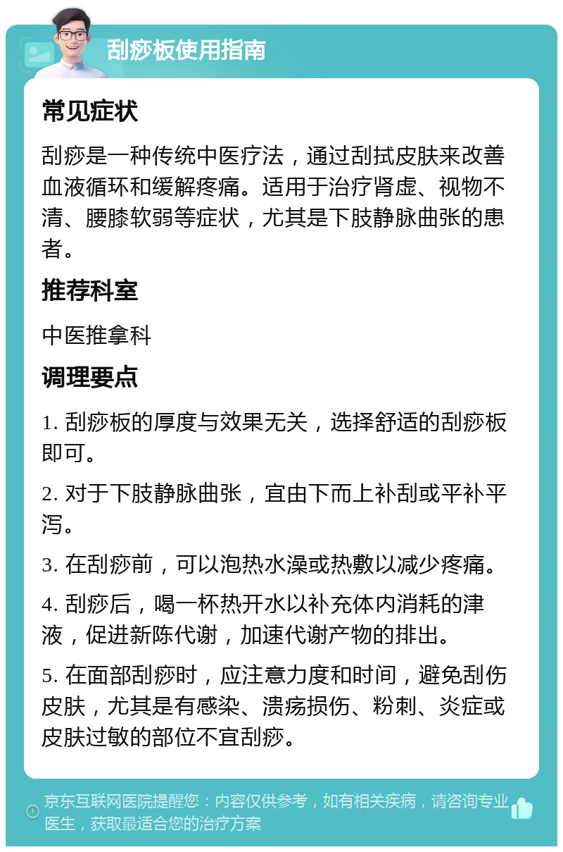 刮痧板使用指南 常见症状 刮痧是一种传统中医疗法，通过刮拭皮肤来改善血液循环和缓解疼痛。适用于治疗肾虚、视物不清、腰膝软弱等症状，尤其是下肢静脉曲张的患者。 推荐科室 中医推拿科 调理要点 1. 刮痧板的厚度与效果无关，选择舒适的刮痧板即可。 2. 对于下肢静脉曲张，宜由下而上补刮或平补平泻。 3. 在刮痧前，可以泡热水澡或热敷以减少疼痛。 4. 刮痧后，喝一杯热开水以补充体内消耗的津液，促进新陈代谢，加速代谢产物的排出。 5. 在面部刮痧时，应注意力度和时间，避免刮伤皮肤，尤其是有感染、溃疡损伤、粉刺、炎症或皮肤过敏的部位不宜刮痧。