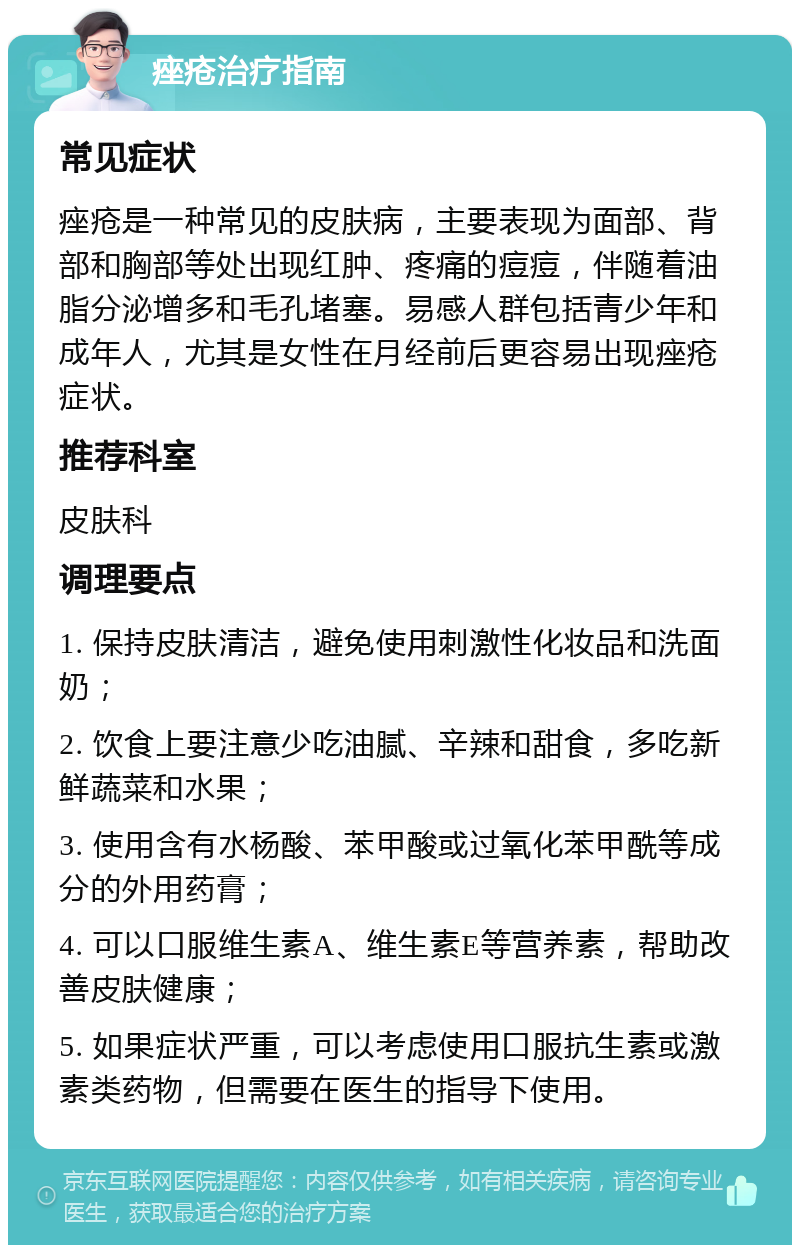 痤疮治疗指南 常见症状 痤疮是一种常见的皮肤病，主要表现为面部、背部和胸部等处出现红肿、疼痛的痘痘，伴随着油脂分泌增多和毛孔堵塞。易感人群包括青少年和成年人，尤其是女性在月经前后更容易出现痤疮症状。 推荐科室 皮肤科 调理要点 1. 保持皮肤清洁，避免使用刺激性化妆品和洗面奶； 2. 饮食上要注意少吃油腻、辛辣和甜食，多吃新鲜蔬菜和水果； 3. 使用含有水杨酸、苯甲酸或过氧化苯甲酰等成分的外用药膏； 4. 可以口服维生素A、维生素E等营养素，帮助改善皮肤健康； 5. 如果症状严重，可以考虑使用口服抗生素或激素类药物，但需要在医生的指导下使用。