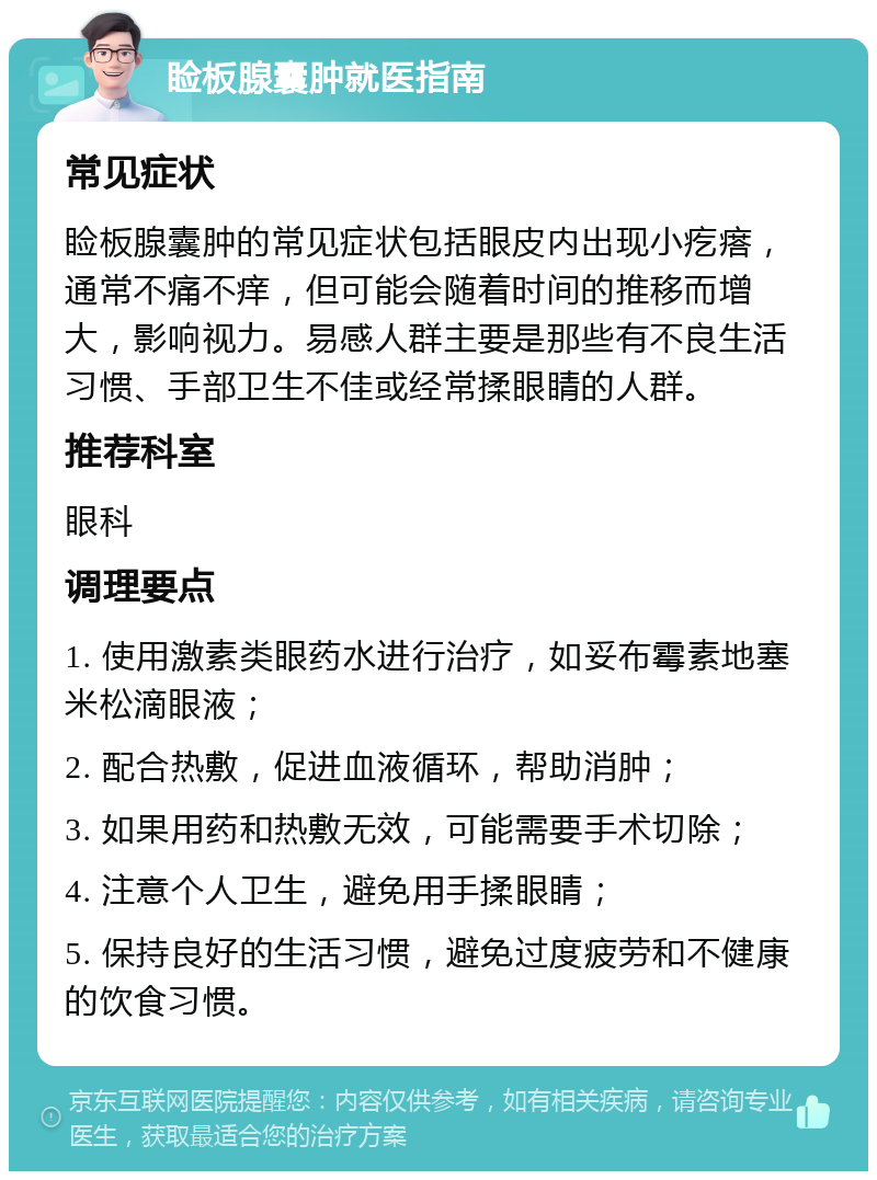 睑板腺囊肿就医指南 常见症状 睑板腺囊肿的常见症状包括眼皮内出现小疙瘩，通常不痛不痒，但可能会随着时间的推移而增大，影响视力。易感人群主要是那些有不良生活习惯、手部卫生不佳或经常揉眼睛的人群。 推荐科室 眼科 调理要点 1. 使用激素类眼药水进行治疗，如妥布霉素地塞米松滴眼液； 2. 配合热敷，促进血液循环，帮助消肿； 3. 如果用药和热敷无效，可能需要手术切除； 4. 注意个人卫生，避免用手揉眼睛； 5. 保持良好的生活习惯，避免过度疲劳和不健康的饮食习惯。