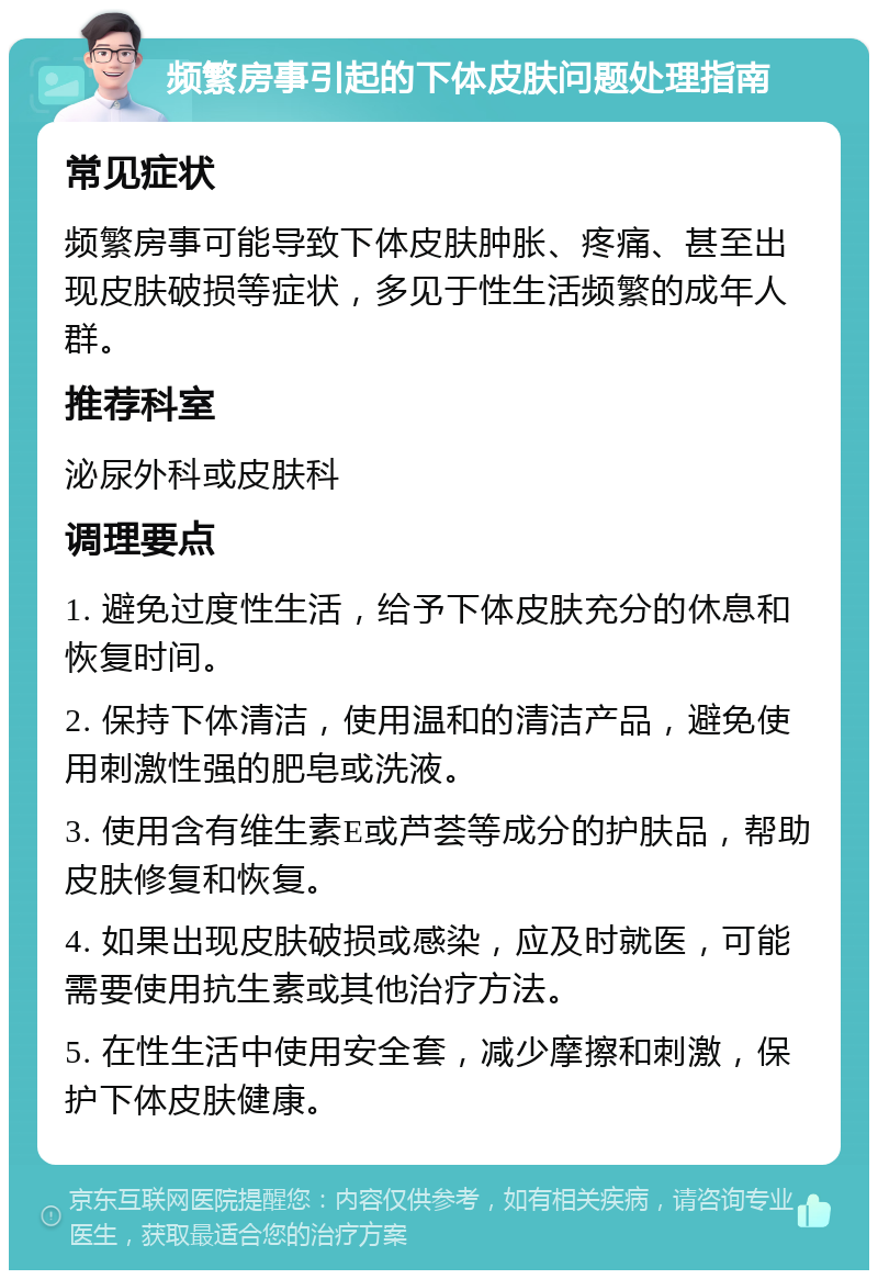 频繁房事引起的下体皮肤问题处理指南 常见症状 频繁房事可能导致下体皮肤肿胀、疼痛、甚至出现皮肤破损等症状，多见于性生活频繁的成年人群。 推荐科室 泌尿外科或皮肤科 调理要点 1. 避免过度性生活，给予下体皮肤充分的休息和恢复时间。 2. 保持下体清洁，使用温和的清洁产品，避免使用刺激性强的肥皂或洗液。 3. 使用含有维生素E或芦荟等成分的护肤品，帮助皮肤修复和恢复。 4. 如果出现皮肤破损或感染，应及时就医，可能需要使用抗生素或其他治疗方法。 5. 在性生活中使用安全套，减少摩擦和刺激，保护下体皮肤健康。