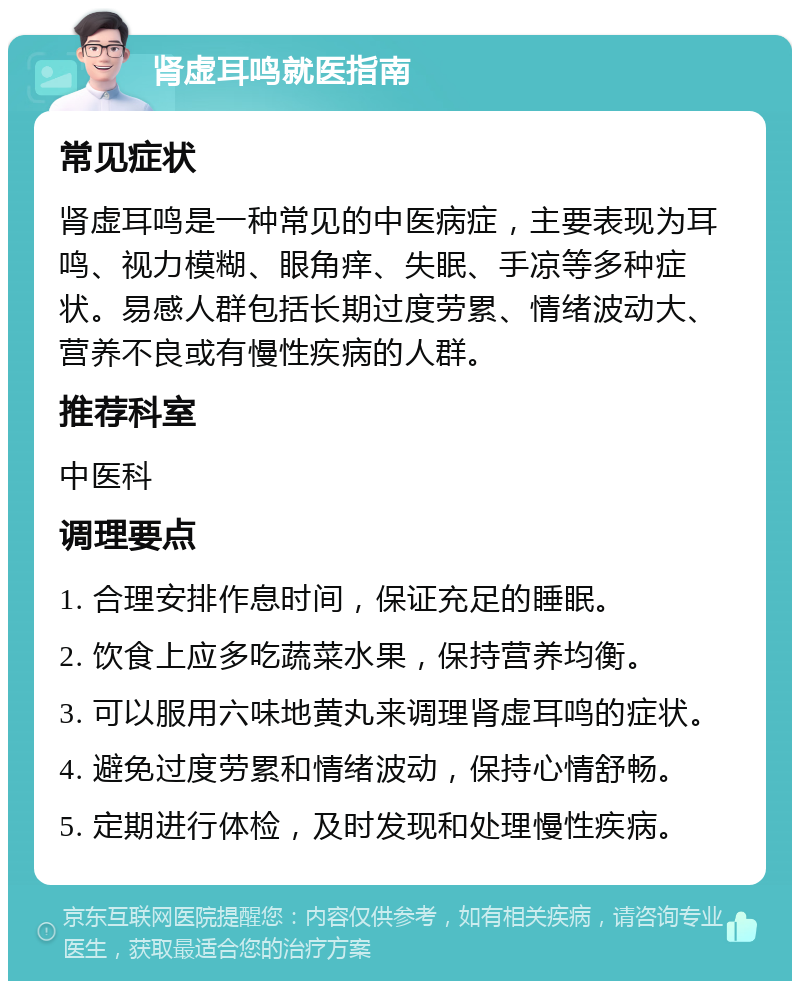 肾虚耳鸣就医指南 常见症状 肾虚耳鸣是一种常见的中医病症，主要表现为耳鸣、视力模糊、眼角痒、失眠、手凉等多种症状。易感人群包括长期过度劳累、情绪波动大、营养不良或有慢性疾病的人群。 推荐科室 中医科 调理要点 1. 合理安排作息时间，保证充足的睡眠。 2. 饮食上应多吃蔬菜水果，保持营养均衡。 3. 可以服用六味地黄丸来调理肾虚耳鸣的症状。 4. 避免过度劳累和情绪波动，保持心情舒畅。 5. 定期进行体检，及时发现和处理慢性疾病。