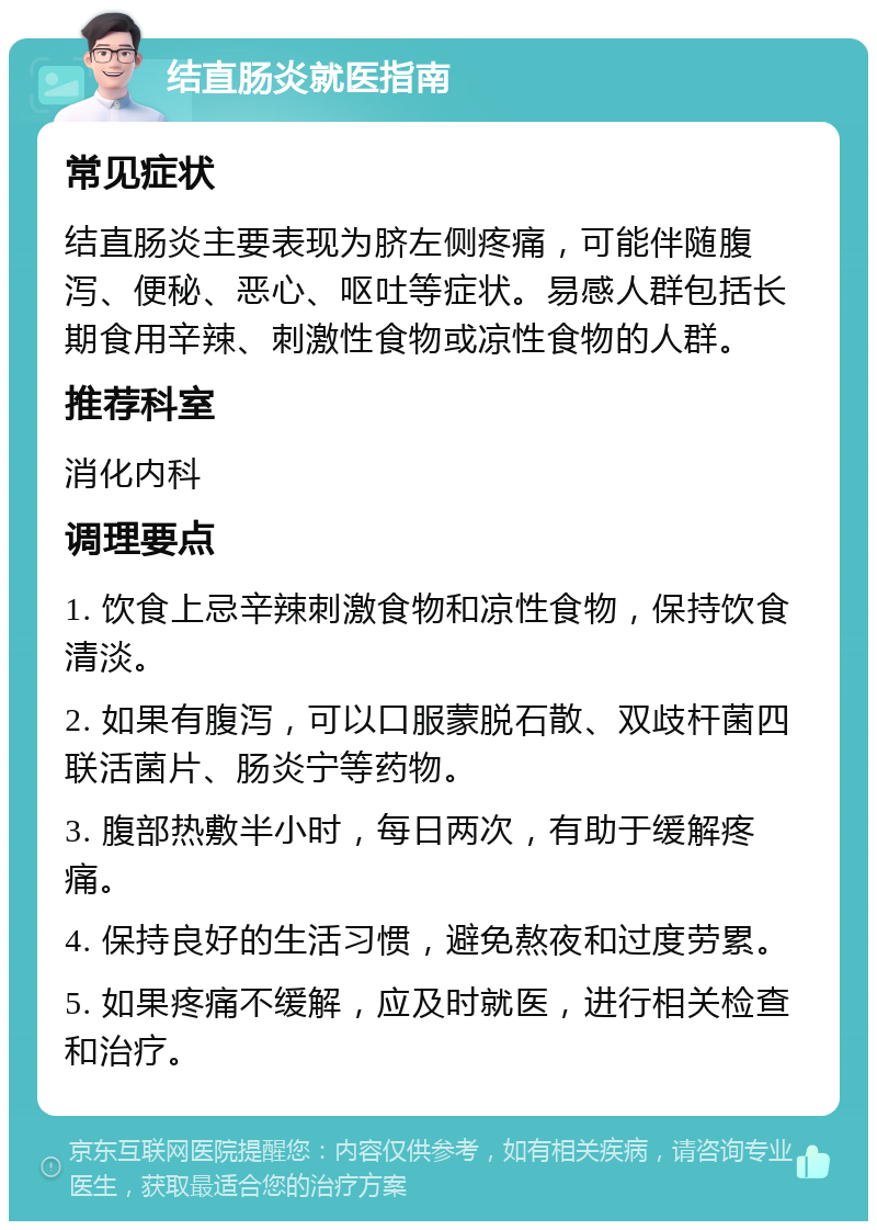 结直肠炎就医指南 常见症状 结直肠炎主要表现为脐左侧疼痛，可能伴随腹泻、便秘、恶心、呕吐等症状。易感人群包括长期食用辛辣、刺激性食物或凉性食物的人群。 推荐科室 消化内科 调理要点 1. 饮食上忌辛辣刺激食物和凉性食物，保持饮食清淡。 2. 如果有腹泻，可以口服蒙脱石散、双歧杆菌四联活菌片、肠炎宁等药物。 3. 腹部热敷半小时，每日两次，有助于缓解疼痛。 4. 保持良好的生活习惯，避免熬夜和过度劳累。 5. 如果疼痛不缓解，应及时就医，进行相关检查和治疗。