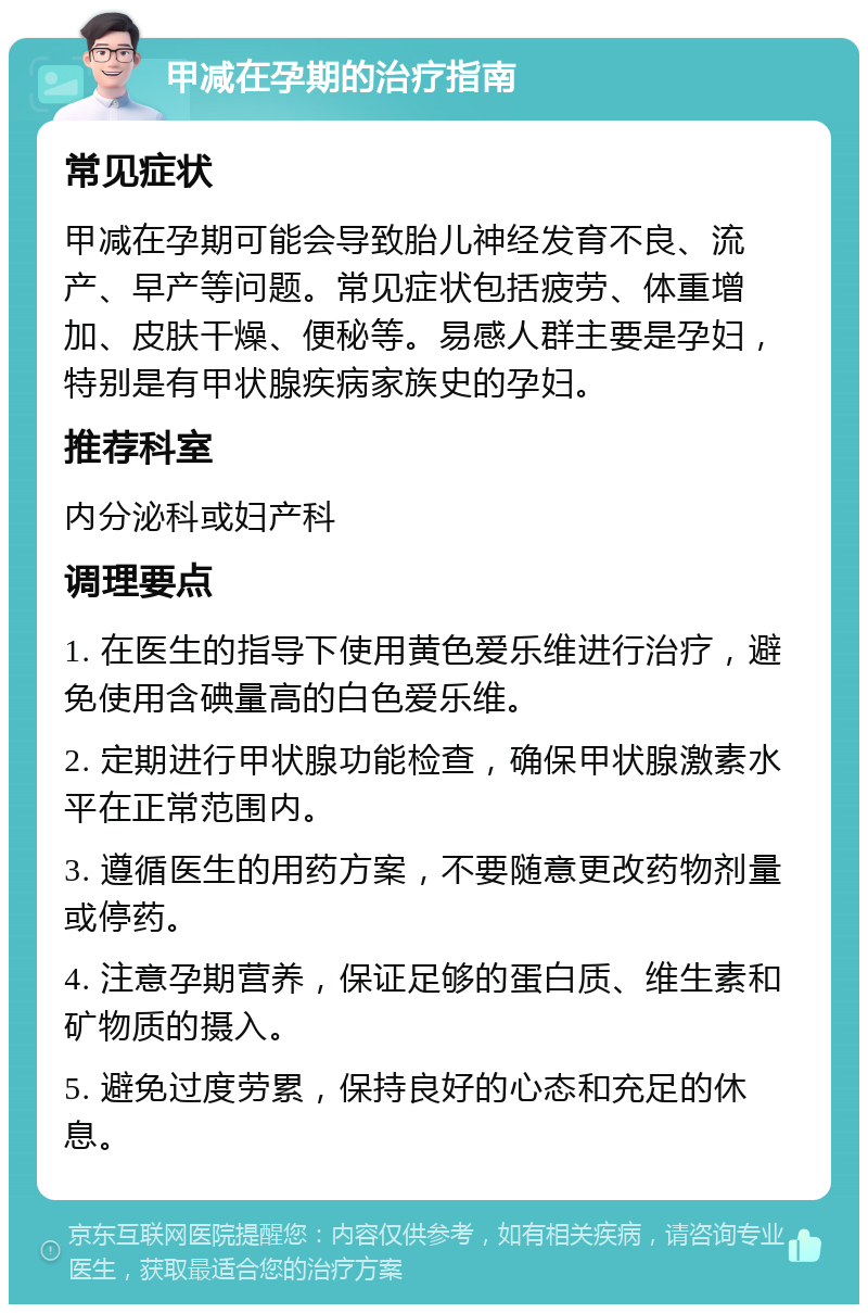 甲减在孕期的治疗指南 常见症状 甲减在孕期可能会导致胎儿神经发育不良、流产、早产等问题。常见症状包括疲劳、体重增加、皮肤干燥、便秘等。易感人群主要是孕妇，特别是有甲状腺疾病家族史的孕妇。 推荐科室 内分泌科或妇产科 调理要点 1. 在医生的指导下使用黄色爱乐维进行治疗，避免使用含碘量高的白色爱乐维。 2. 定期进行甲状腺功能检查，确保甲状腺激素水平在正常范围内。 3. 遵循医生的用药方案，不要随意更改药物剂量或停药。 4. 注意孕期营养，保证足够的蛋白质、维生素和矿物质的摄入。 5. 避免过度劳累，保持良好的心态和充足的休息。