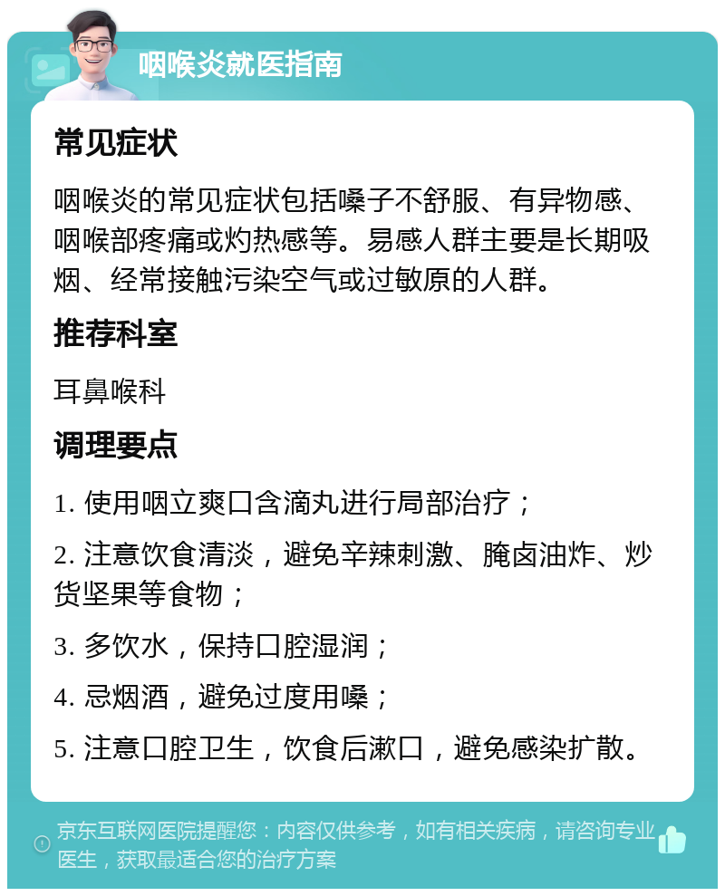 咽喉炎就医指南 常见症状 咽喉炎的常见症状包括嗓子不舒服、有异物感、咽喉部疼痛或灼热感等。易感人群主要是长期吸烟、经常接触污染空气或过敏原的人群。 推荐科室 耳鼻喉科 调理要点 1. 使用咽立爽口含滴丸进行局部治疗； 2. 注意饮食清淡，避免辛辣刺激、腌卤油炸、炒货坚果等食物； 3. 多饮水，保持口腔湿润； 4. 忌烟酒，避免过度用嗓； 5. 注意口腔卫生，饮食后漱口，避免感染扩散。