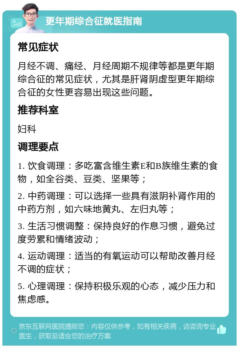 更年期综合征就医指南 常见症状 月经不调、痛经、月经周期不规律等都是更年期综合征的常见症状，尤其是肝肾阴虚型更年期综合征的女性更容易出现这些问题。 推荐科室 妇科 调理要点 1. 饮食调理：多吃富含维生素E和B族维生素的食物，如全谷类、豆类、坚果等； 2. 中药调理：可以选择一些具有滋阴补肾作用的中药方剂，如六味地黄丸、左归丸等； 3. 生活习惯调整：保持良好的作息习惯，避免过度劳累和情绪波动； 4. 运动调理：适当的有氧运动可以帮助改善月经不调的症状； 5. 心理调理：保持积极乐观的心态，减少压力和焦虑感。