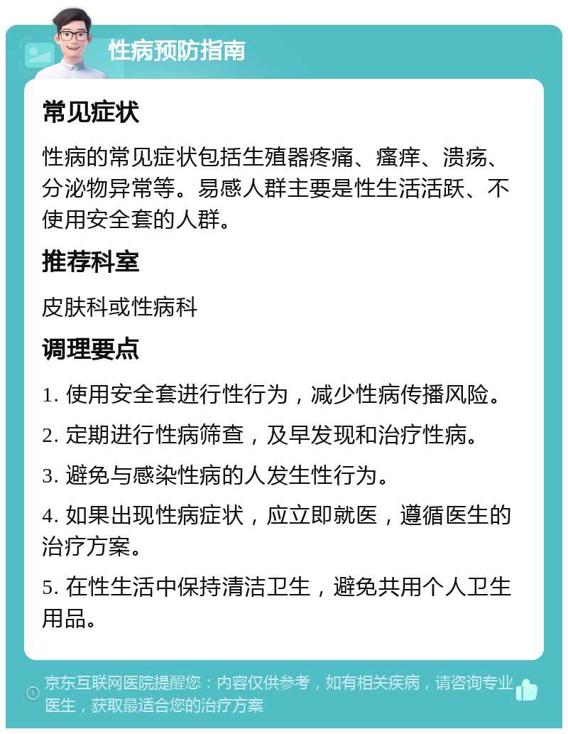 性病预防指南 常见症状 性病的常见症状包括生殖器疼痛、瘙痒、溃疡、分泌物异常等。易感人群主要是性生活活跃、不使用安全套的人群。 推荐科室 皮肤科或性病科 调理要点 1. 使用安全套进行性行为，减少性病传播风险。 2. 定期进行性病筛查，及早发现和治疗性病。 3. 避免与感染性病的人发生性行为。 4. 如果出现性病症状，应立即就医，遵循医生的治疗方案。 5. 在性生活中保持清洁卫生，避免共用个人卫生用品。