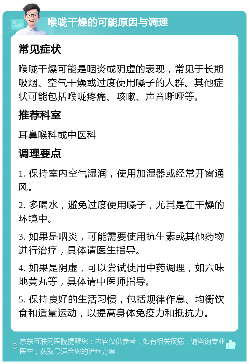 喉咙干燥的可能原因与调理 常见症状 喉咙干燥可能是咽炎或阴虚的表现，常见于长期吸烟、空气干燥或过度使用嗓子的人群。其他症状可能包括喉咙疼痛、咳嗽、声音嘶哑等。 推荐科室 耳鼻喉科或中医科 调理要点 1. 保持室内空气湿润，使用加湿器或经常开窗通风。 2. 多喝水，避免过度使用嗓子，尤其是在干燥的环境中。 3. 如果是咽炎，可能需要使用抗生素或其他药物进行治疗，具体请医生指导。 4. 如果是阴虚，可以尝试使用中药调理，如六味地黄丸等，具体请中医师指导。 5. 保持良好的生活习惯，包括规律作息、均衡饮食和适量运动，以提高身体免疫力和抵抗力。