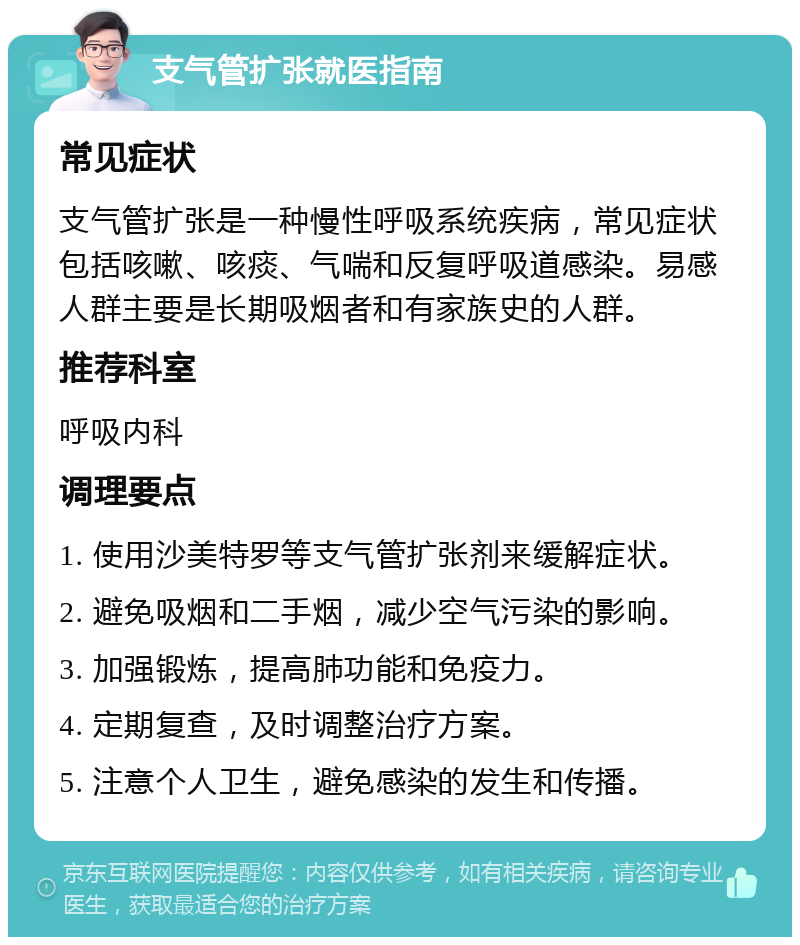 支气管扩张就医指南 常见症状 支气管扩张是一种慢性呼吸系统疾病，常见症状包括咳嗽、咳痰、气喘和反复呼吸道感染。易感人群主要是长期吸烟者和有家族史的人群。 推荐科室 呼吸内科 调理要点 1. 使用沙美特罗等支气管扩张剂来缓解症状。 2. 避免吸烟和二手烟，减少空气污染的影响。 3. 加强锻炼，提高肺功能和免疫力。 4. 定期复查，及时调整治疗方案。 5. 注意个人卫生，避免感染的发生和传播。