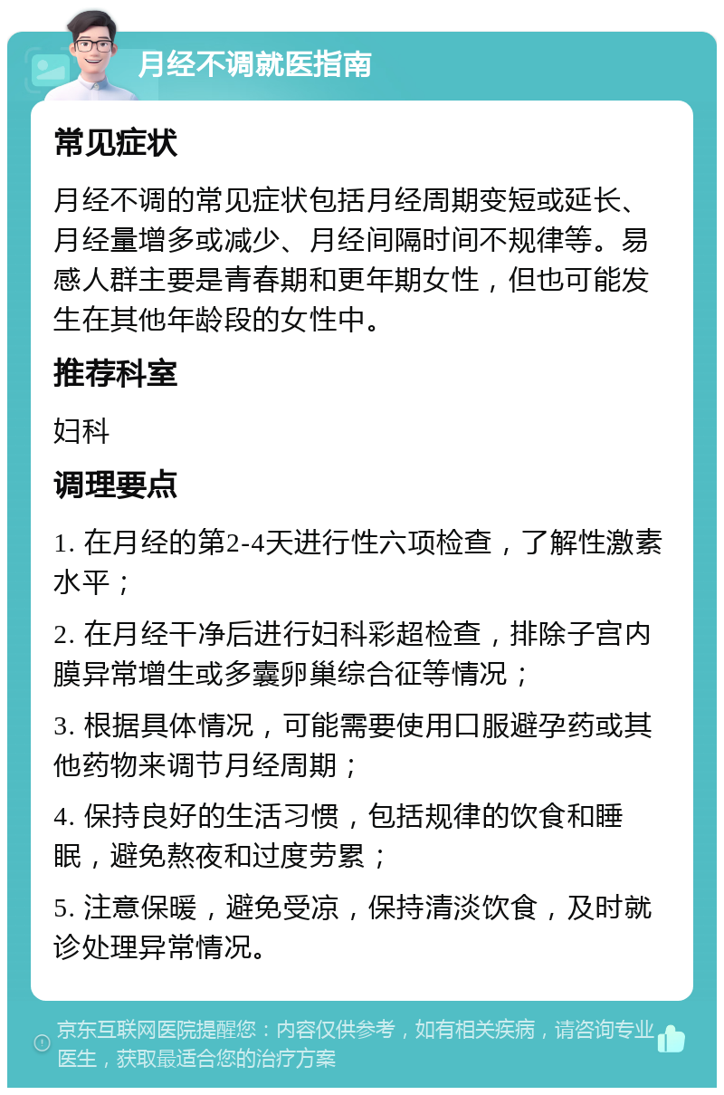 月经不调就医指南 常见症状 月经不调的常见症状包括月经周期变短或延长、月经量增多或减少、月经间隔时间不规律等。易感人群主要是青春期和更年期女性，但也可能发生在其他年龄段的女性中。 推荐科室 妇科 调理要点 1. 在月经的第2-4天进行性六项检查，了解性激素水平； 2. 在月经干净后进行妇科彩超检查，排除子宫内膜异常增生或多囊卵巢综合征等情况； 3. 根据具体情况，可能需要使用口服避孕药或其他药物来调节月经周期； 4. 保持良好的生活习惯，包括规律的饮食和睡眠，避免熬夜和过度劳累； 5. 注意保暖，避免受凉，保持清淡饮食，及时就诊处理异常情况。