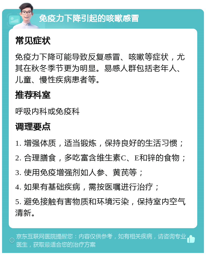 免疫力下降引起的咳嗽感冒 常见症状 免疫力下降可能导致反复感冒、咳嗽等症状，尤其在秋冬季节更为明显。易感人群包括老年人、儿童、慢性疾病患者等。 推荐科室 呼吸内科或免疫科 调理要点 1. 增强体质，适当锻炼，保持良好的生活习惯； 2. 合理膳食，多吃富含维生素C、E和锌的食物； 3. 使用免疫增强剂如人参、黄芪等； 4. 如果有基础疾病，需按医嘱进行治疗； 5. 避免接触有害物质和环境污染，保持室内空气清新。