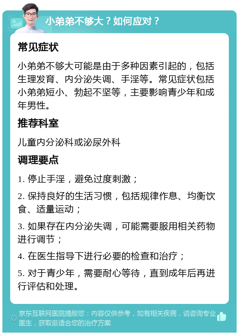 小弟弟不够大？如何应对？ 常见症状 小弟弟不够大可能是由于多种因素引起的，包括生理发育、内分泌失调、手淫等。常见症状包括小弟弟短小、勃起不坚等，主要影响青少年和成年男性。 推荐科室 儿童内分泌科或泌尿外科 调理要点 1. 停止手淫，避免过度刺激； 2. 保持良好的生活习惯，包括规律作息、均衡饮食、适量运动； 3. 如果存在内分泌失调，可能需要服用相关药物进行调节； 4. 在医生指导下进行必要的检查和治疗； 5. 对于青少年，需要耐心等待，直到成年后再进行评估和处理。