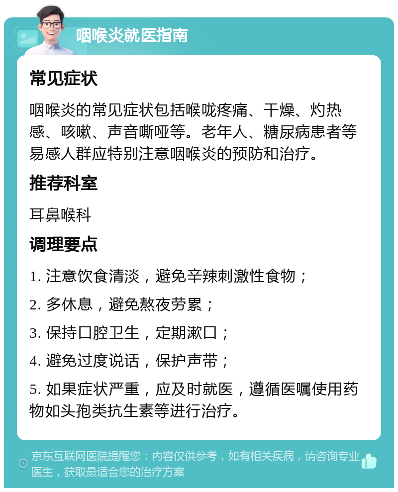 咽喉炎就医指南 常见症状 咽喉炎的常见症状包括喉咙疼痛、干燥、灼热感、咳嗽、声音嘶哑等。老年人、糖尿病患者等易感人群应特别注意咽喉炎的预防和治疗。 推荐科室 耳鼻喉科 调理要点 1. 注意饮食清淡，避免辛辣刺激性食物； 2. 多休息，避免熬夜劳累； 3. 保持口腔卫生，定期漱口； 4. 避免过度说话，保护声带； 5. 如果症状严重，应及时就医，遵循医嘱使用药物如头孢类抗生素等进行治疗。