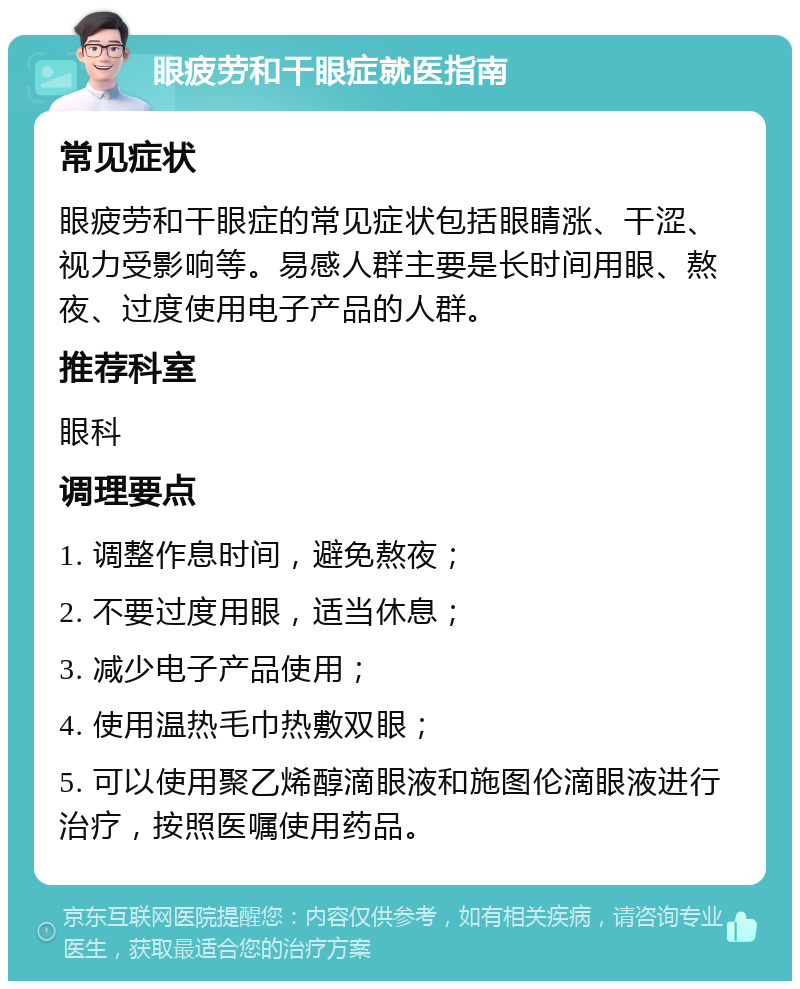 眼疲劳和干眼症就医指南 常见症状 眼疲劳和干眼症的常见症状包括眼睛涨、干涩、视力受影响等。易感人群主要是长时间用眼、熬夜、过度使用电子产品的人群。 推荐科室 眼科 调理要点 1. 调整作息时间，避免熬夜； 2. 不要过度用眼，适当休息； 3. 减少电子产品使用； 4. 使用温热毛巾热敷双眼； 5. 可以使用聚乙烯醇滴眼液和施图伦滴眼液进行治疗，按照医嘱使用药品。