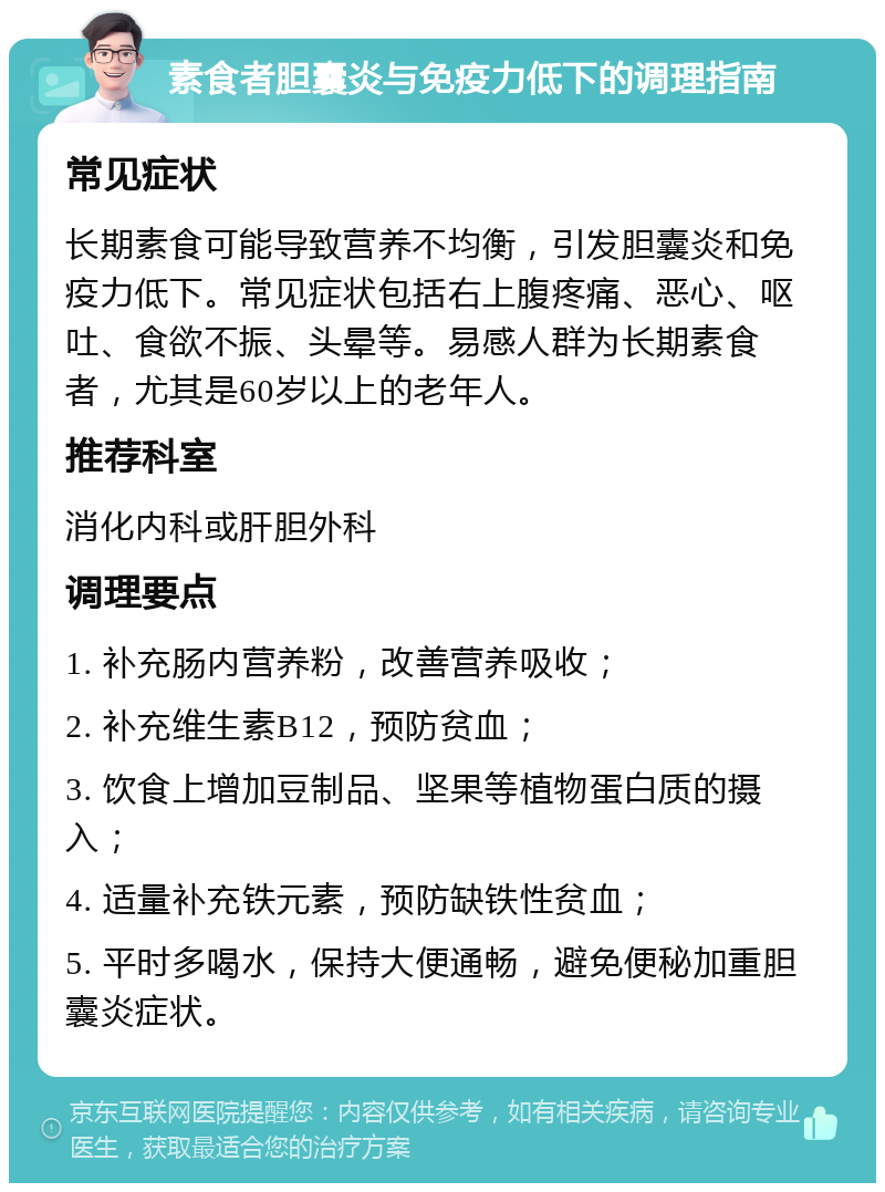 素食者胆囊炎与免疫力低下的调理指南 常见症状 长期素食可能导致营养不均衡，引发胆囊炎和免疫力低下。常见症状包括右上腹疼痛、恶心、呕吐、食欲不振、头晕等。易感人群为长期素食者，尤其是60岁以上的老年人。 推荐科室 消化内科或肝胆外科 调理要点 1. 补充肠内营养粉，改善营养吸收； 2. 补充维生素B12，预防贫血； 3. 饮食上增加豆制品、坚果等植物蛋白质的摄入； 4. 适量补充铁元素，预防缺铁性贫血； 5. 平时多喝水，保持大便通畅，避免便秘加重胆囊炎症状。