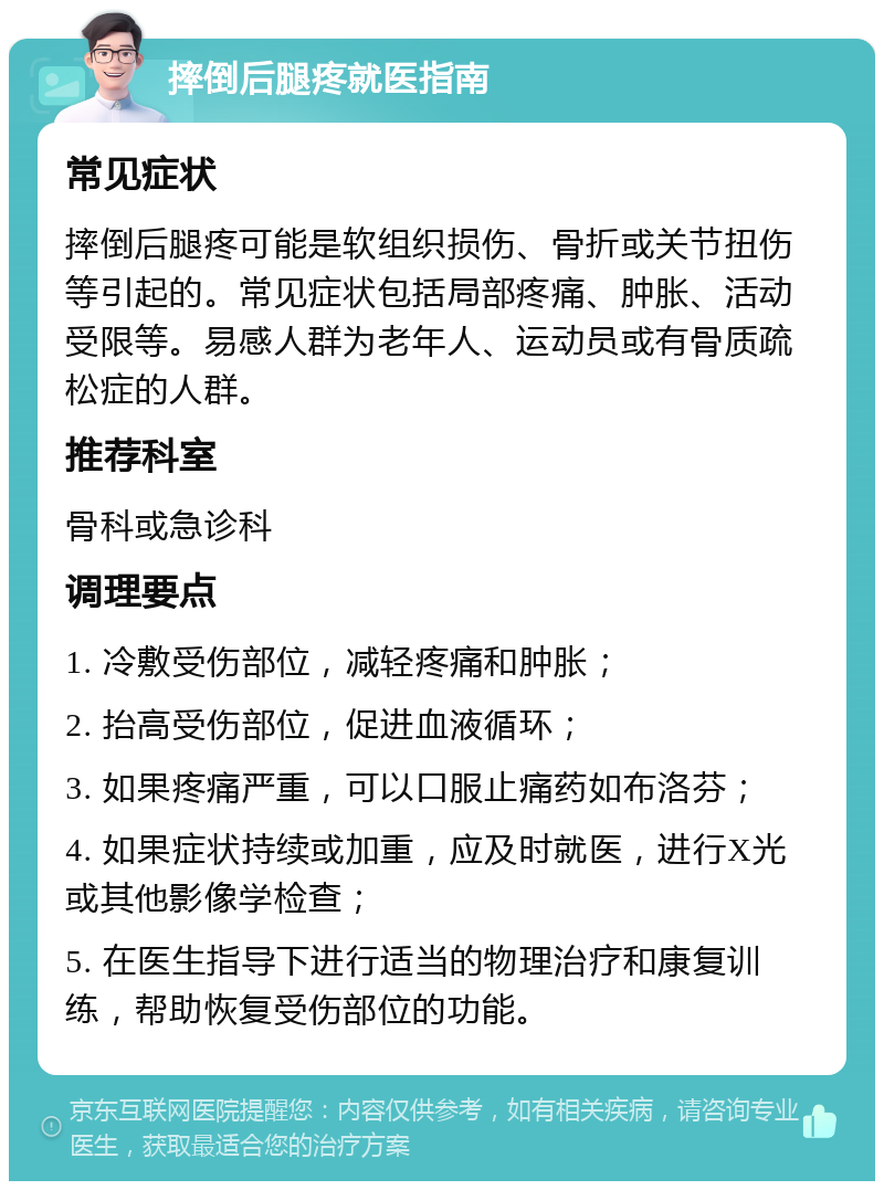 摔倒后腿疼就医指南 常见症状 摔倒后腿疼可能是软组织损伤、骨折或关节扭伤等引起的。常见症状包括局部疼痛、肿胀、活动受限等。易感人群为老年人、运动员或有骨质疏松症的人群。 推荐科室 骨科或急诊科 调理要点 1. 冷敷受伤部位，减轻疼痛和肿胀； 2. 抬高受伤部位，促进血液循环； 3. 如果疼痛严重，可以口服止痛药如布洛芬； 4. 如果症状持续或加重，应及时就医，进行X光或其他影像学检查； 5. 在医生指导下进行适当的物理治疗和康复训练，帮助恢复受伤部位的功能。