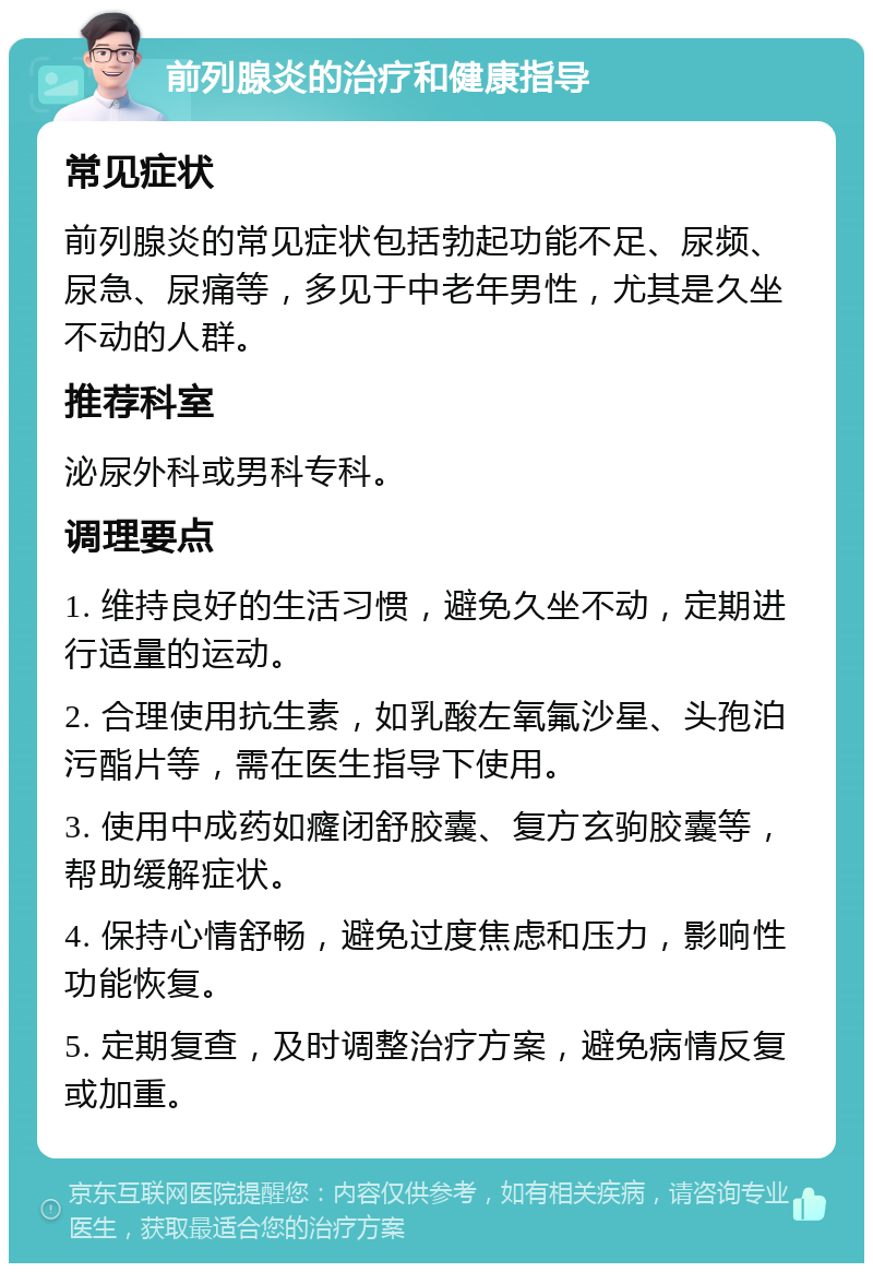 前列腺炎的治疗和健康指导 常见症状 前列腺炎的常见症状包括勃起功能不足、尿频、尿急、尿痛等，多见于中老年男性，尤其是久坐不动的人群。 推荐科室 泌尿外科或男科专科。 调理要点 1. 维持良好的生活习惯，避免久坐不动，定期进行适量的运动。 2. 合理使用抗生素，如乳酸左氧氟沙星、头孢泊污酯片等，需在医生指导下使用。 3. 使用中成药如癃闭舒胶囊、复方玄驹胶囊等，帮助缓解症状。 4. 保持心情舒畅，避免过度焦虑和压力，影响性功能恢复。 5. 定期复查，及时调整治疗方案，避免病情反复或加重。