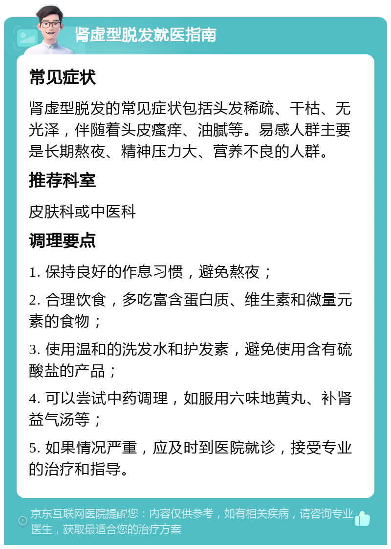 肾虚型脱发就医指南 常见症状 肾虚型脱发的常见症状包括头发稀疏、干枯、无光泽，伴随着头皮瘙痒、油腻等。易感人群主要是长期熬夜、精神压力大、营养不良的人群。 推荐科室 皮肤科或中医科 调理要点 1. 保持良好的作息习惯，避免熬夜； 2. 合理饮食，多吃富含蛋白质、维生素和微量元素的食物； 3. 使用温和的洗发水和护发素，避免使用含有硫酸盐的产品； 4. 可以尝试中药调理，如服用六味地黄丸、补肾益气汤等； 5. 如果情况严重，应及时到医院就诊，接受专业的治疗和指导。