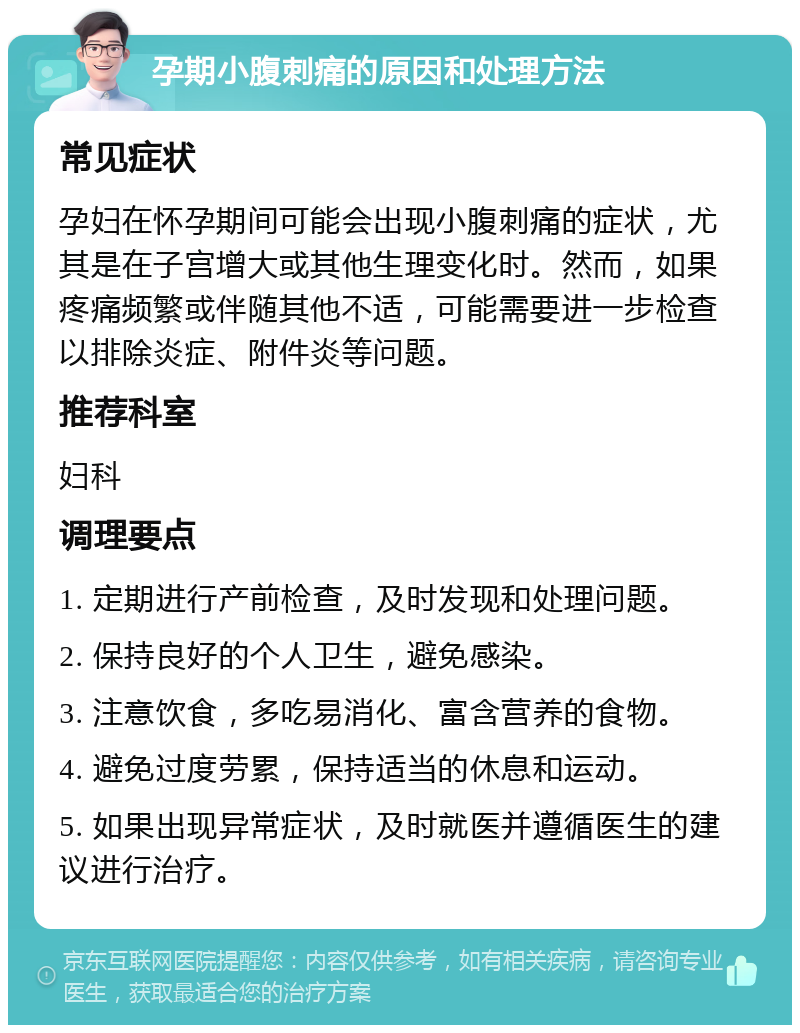 孕期小腹刺痛的原因和处理方法 常见症状 孕妇在怀孕期间可能会出现小腹刺痛的症状，尤其是在子宫增大或其他生理变化时。然而，如果疼痛频繁或伴随其他不适，可能需要进一步检查以排除炎症、附件炎等问题。 推荐科室 妇科 调理要点 1. 定期进行产前检查，及时发现和处理问题。 2. 保持良好的个人卫生，避免感染。 3. 注意饮食，多吃易消化、富含营养的食物。 4. 避免过度劳累，保持适当的休息和运动。 5. 如果出现异常症状，及时就医并遵循医生的建议进行治疗。