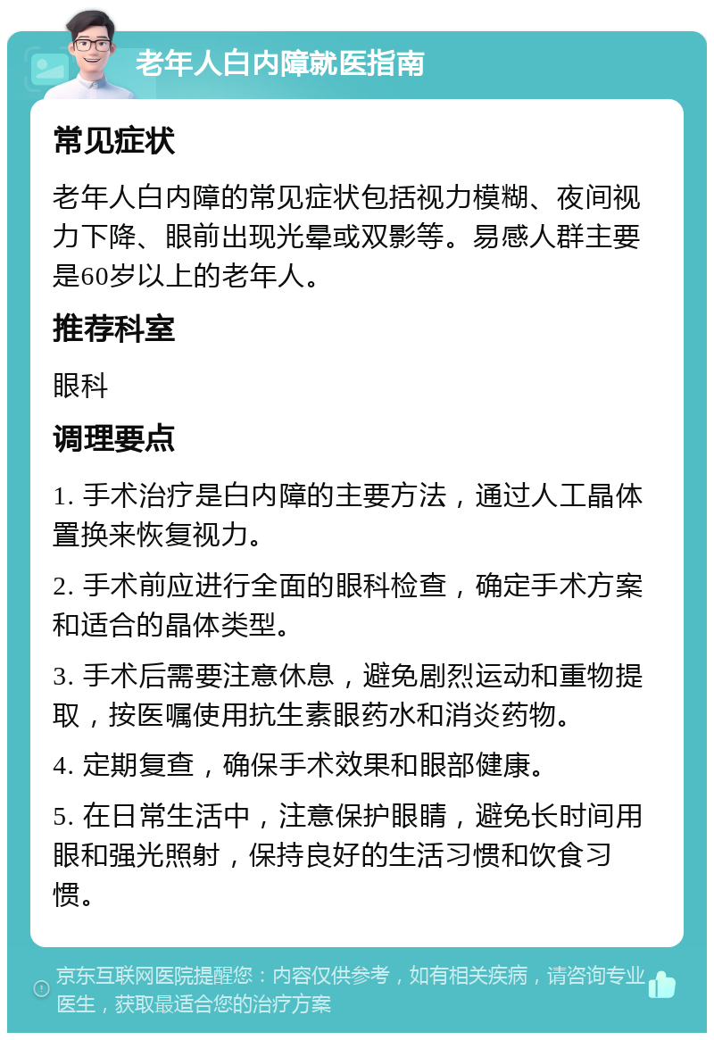 老年人白内障就医指南 常见症状 老年人白内障的常见症状包括视力模糊、夜间视力下降、眼前出现光晕或双影等。易感人群主要是60岁以上的老年人。 推荐科室 眼科 调理要点 1. 手术治疗是白内障的主要方法，通过人工晶体置换来恢复视力。 2. 手术前应进行全面的眼科检查，确定手术方案和适合的晶体类型。 3. 手术后需要注意休息，避免剧烈运动和重物提取，按医嘱使用抗生素眼药水和消炎药物。 4. 定期复查，确保手术效果和眼部健康。 5. 在日常生活中，注意保护眼睛，避免长时间用眼和强光照射，保持良好的生活习惯和饮食习惯。